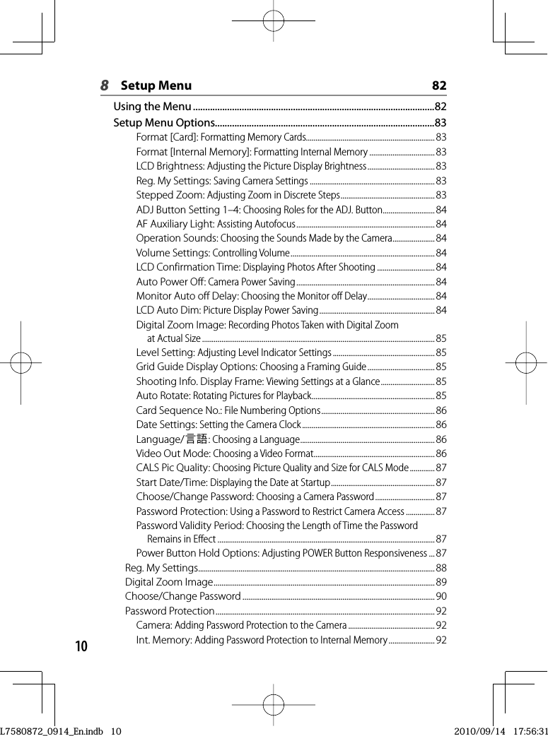 108Setup Menu  82Using the Menu ...................................................................................................82Setup Menu Options..........................................................................................83Format [Card]: Formatting Memory Cards...................................................................83Format [Internal Memory]: Formatting Internal Memory .................................. 83LCD Brightness: Adjusting the Picture Display Brightness ................................... 83Reg. My Settings: Saving Camera Settings .................................................................83Stepped Zoom: Adjusting Zoom in Discrete Steps .................................................83ADJ Button Setting 1–4: Choosing Roles for the ADJ. Button ........................... 84AF Auxiliary Light: Assisting Autofocus ........................................................................84Operation Sounds: Choosing the Sounds Made by the Camera ......................84Volume Settings: Controlling Volume ........................................................................... 84LCD Confirmation Time: Displaying Photos After Shooting ..............................84Auto Power Off: Camera Power Saving ........................................................................84Monitor Auto off Delay: Choosing the Monitor off Delay ................................... 84LCD Auto Dim: Picture Display Power Saving ............................................................ 84Digital Zoom Image: Recording Photos Taken with Digital Zoom at Actual Size ......................................................................................................................... 85Level Setting: Adjusting Level Indicator Settings ..................................................... 85Grid Guide Display Options: Choosing a Framing Guide ................................... 85Shooting Info. Display Frame: Viewing Settings at a Glance ............................ 85Auto Rotate: Rotating Pictures for Playback ................................................................85Card Sequence No.: File Numbering Options ...........................................................86Date Settings: Setting the Camera Clock ..................................................................... 86Language/N:Choosing a Language ......................................................................86Video Out Mode: Choosing a Video Format ...............................................................86CALS Pic Quality: Choosing Picture Quality and Size for CALS Mode ............. 87Start Date/Time: Displaying the Date at Startup ......................................................87Choose/Change Password: Choosing a Camera Password ............................... 87Password Protection: Using a Password to Restrict Camera Access ...............87Password Validity Period: Choosing the Length of Time the Password Remains in Effect ................................................................................................................. 87Power Button Hold Options: Adjusting POWER Button Responsiveness ...87Reg. My Settings ........................................................................................................................... 88Digital Zoom Image ...................................................................................................................89Choose/Change Password ....................................................................................................90Password Protection ..................................................................................................................92Camera: Adding Password Protection to the Camera ............................................. 92Int. Memory: Adding Password Protection to Internal Memory ........................ 92L7580872_0914_En.indb   10L7580872_0914_En.indb   102010/09/14   17:56:312010/09/14   17:56:31