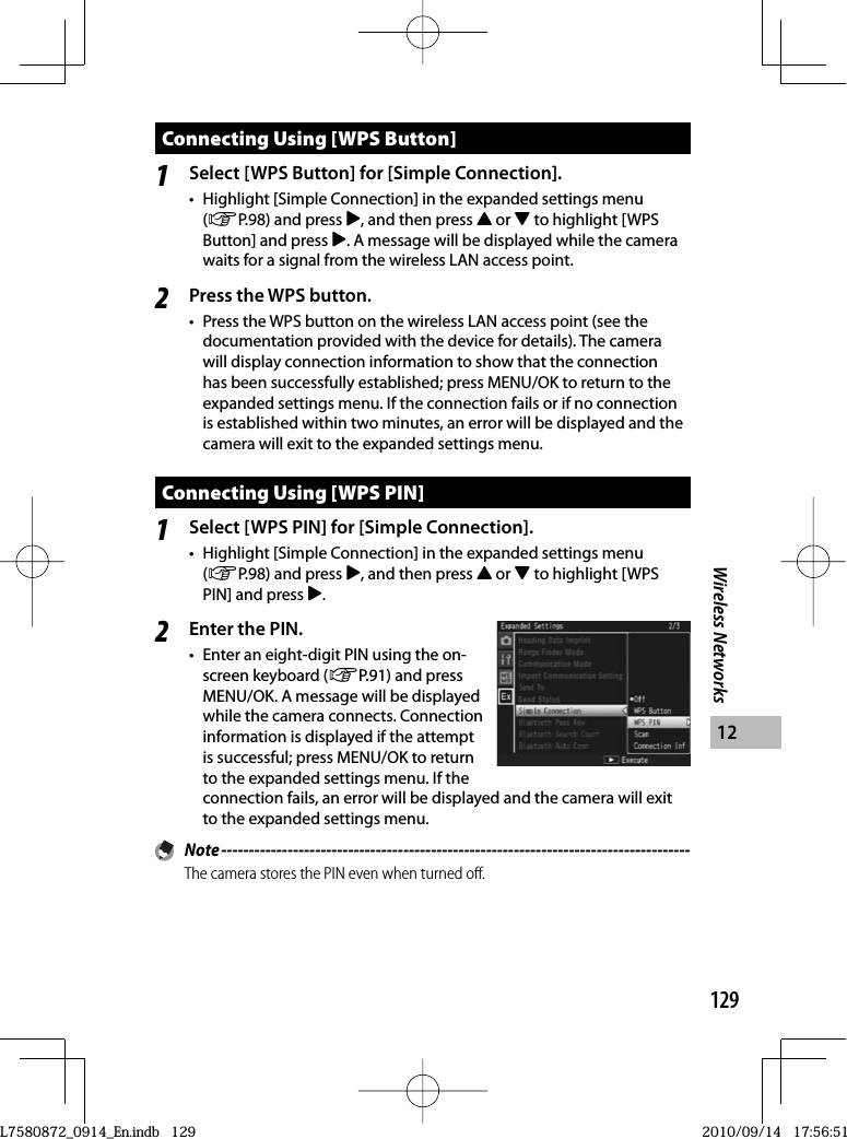 129Wireless Networks12Connecting Using [WPS Button]1Select [WPS Button] for [Simple Connection].•  Highlight [Simple Connection] in the expanded settings menu (GP.98) and press $, and then press ! or &quot; to highlight [WPS Button] and press $. A message will be displayed while the camera waits for a signal from the wireless LAN access point.2Press the WPS button.•  Press the WPS button on the wireless LAN access point (see the documentation provided with the device for details). The camera will display connection information to show that the connection has been successfully established; press MENU/OK to return to the expanded settings menu. If the connection fails or if no connection is established within two minutes, an error will be displayed and the camera will exit to the expanded settings menu.Connecting Using [WPS PIN]1Select [WPS PIN] for [Simple Connection].•  Highlight [Simple Connection] in the expanded settings menu (GP.98) and press $, and then press ! or &quot; to highlight [WPS PIN] and press $.2Enter the PIN.•  Enter an eight-digit PIN using the on-screen keyboard (GP.91) and press MENU/OK. A message will be displayed while the camera connects. Connection information is displayed if the attempt is successful; press MENU/OK to return to the expanded settings menu. If the connection fails, an error will be displayed and the camera will exit to the expanded settings menu. Note -------------------------------------------------------------------------------------The camera stores the PIN even when turned off.L7580872_0914_En.indb   129L7580872_0914_En.indb   1292010/09/14   17:56:512010/09/14   17:56:51