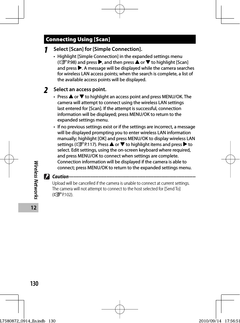 130Wireless Networks12Connecting Using [Scan]1Select [Scan] for [Simple Connection].•  Highlight [Simple Connection] in the expanded settings menu (GP.98) and press $, and then press ! or &quot; to highlight [Scan] and press $. A message will be displayed while the camera searches for wireless LAN access points; when the search is complete, a list of the available access points will be displayed.2Select an access point.• Press ! or &quot; to highlight an access point and press MENU/OK. The camera will attempt to connect using the wireless LAN settings last entered for [Scan]. If the attempt is successful, connection information will be displayed; press MENU/OK to return to the expanded settings menu.•  If no previous settings exist or if the settings are incorrect, a message will be displayed prompting you to enter wireless LAN information manually; highlight [OK] and press MENU/OK to display wireless LAN settings (GP.117). Press ! or &quot; to highlight items and press $ to select. Edit settings, using the on-screen keyboard where required, and press MENU/OK to connect when settings are complete. Connection information will be displayed if the camera is able to connect; press MENU/OK to return to the expanded settings menu. Caution ---------------------------------------------------------------------------------Upload will be cancelled if the camera is unable to connect at current settings. The camera will not attempt to connect to the host selected for [Send To] (GP.102).L7580872_0914_En.indb   130L7580872_0914_En.indb   1302010/09/14   17:56:512010/09/14   17:56:51