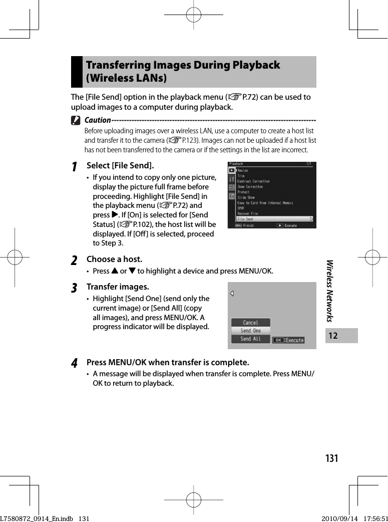 131Wireless Networks12Transferring Images During Playback (Wireless LANs)The [File Send] option in the playback menu (GP.72) can be used to upload images to a computer during playback. Caution ---------------------------------------------------------------------------------Before uploading images over a wireless LAN, use a computer to create a host list and transfer it to the camera (GP.123). Images can not be uploaded if a host list has not been transferred to the camera or if the settings in the list are incorrect.1Select [File Send].•  If you intend to copy only one picture, display the picture full frame before proceeding. Highlight [File Send] in the playback menu (GP.72) and press $. If [On] is selected for [Send Status] (GP.102), the host list will be displayed. If [Off] is selected, proceed to Step 3.2Choose a host.• Press ! or &quot; to highlight a device and press MENU/OK.3Transfer images.•  Highlight [Send One] (send only the current image) or [Send All] (copy all images), and press MENU/OK. A progress indicator will be displayed.4Press MENU/OK when transfer is complete.•  A message will be displayed when transfer is complete. Press MENU/OK to return to playback.L7580872_0914_En.indb   131L7580872_0914_En.indb   1312010/09/14   17:56:512010/09/14   17:56:51