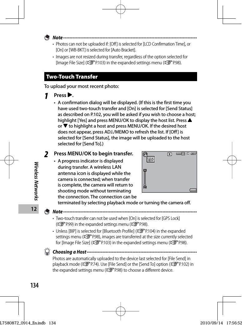 134Wireless Networks12 Note -------------------------------------------------------------------------------------•  Photos can not be uploaded if: [Off ] is selected for [LCD Confirmation Time], or [On] or [WB-BKT] is selected for [Auto Bracket].•  Images are not resized during transfer, regardless of the option selected for [Image File Size] (GP.103) in the expanded settings menu (GP.98).Two-Touch TransferTo upload your most recent photo:1Press $.•  A confirmation dialog will be displayed. (If this is the first time you have used two-touch transfer and [On] is selected for [Send Status] as described on P.102, you will be asked if you wish to choose a host; highlight [Yes] and press MENU/OK to display the host list. Press !or &quot; to highlight a host and press MENU/OK. If the desired host does not appear, press ADJ./MEMO to refresh the list. If [Off] is selected for [Send Status], the image will be uploaded to the host selected for [Send To].)2Press MENU/OK to begin transfer.•  A progress indicator is displayed during transfer. A wireless LAN antenna icon is displayed while the camera is connected; when transfer is complete, the camera will return to shooting mode without terminating the connection. The connection can be terminated by selecting playback mode or turning the camera off. Note -------------------------------------------------------------------------------------•  Two-touch transfer can not be used when [On] is selected for [GPS Lock] (GP.99) in the expanded settings menu (GP.98).•  Unless [BIP] is selected for [Bluetooth Profile] (GP.104) in the expanded settings menu (GP.98), images are transferred at the size currently selected for [Image File Size] (GP.103) in the expanded settings menu (GP.98).  Choosing a Host ----------------------------------------------------------------------Photos are automatically uploaded to the device last selected for [File Send] in playback mode (GP.74). Use [File Send] or the [Send To] option (GP.102) in the expanded settings menu (GP.98) to choose a different device.4:3 F4:3 F4:3 F9999999999994:3 F4:3 F4:3 F999999999999L7580872_0914_En.indb   134L7580872_0914_En.indb   1342010/09/14   17:56:522010/09/14   17:56:52