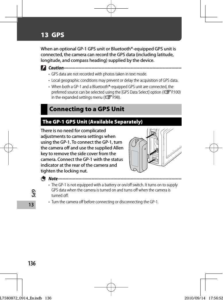 136GPS1313  GPSWhen an optional GP-1 GPS unit or Bluetooth®-equipped GPS unit is connected, the camera can record the GPS data (including latitude, longitude, and compass heading) supplied by the device. Caution ---------------------------------------------------------------------------------•  GPS data are not recorded with photos taken in text mode.•  Local geographic conditions may prevent or delay the acquisition of GPS data.•  When both a GP-1 and a Bluetooth®-equipped GPS unit are connected, the preferred source can be selected using the [GPS Data Select] option (GP.100) in the expanded settings menu (GP.98).Connecting to a GPS UnitThe  GP-1 GPS Unit (Available Separately)There is no need for complicated adjustments to camera settings when using the GP-1. To connect the GP-1, turn the camera off and use the supplied Allen key to remove the side cover from the camera. Connect the GP-1 with the status indicator at the rear of the camera and tighten the locking nut. Note -------------------------------------------------------------------------------------•  The GP-1 is not equipped with a battery or on/off switch. It turns on to supply GPS data when the camera is turned on and turns off when the camera is turned off.•  Turn the camera off before connecting or disconnecting the GP-1.L7580872_0914_En.indb   136L7580872_0914_En.indb   1362010/09/14   17:56:522010/09/14   17:56:52