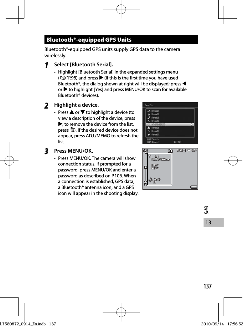 137GPS13Bluetooth®-equipped GPS UnitsBluetooth®-equipped GPS units supply GPS data to the camera wirelessly.1Select [Bluetooth Serial].•  Highlight [Bluetooth Serial] in the expanded settings menu (GP.98) and press $ (if this is the first time you have used Bluetooth®, the dialog shown at right will be displayed; press #or $ to highlight [Yes] and press MENU/OK to scan for available Bluetooth® devices).2Highlight a device.• Press ! or &quot; to highlight a device (to view a description of the device, press $; to remove the device from the list, press D). If the desired device does not appear, press ADJ./MEMO to refresh the list.3Press MENU/OK.•  Press MENU/OK. The camera will show connection status. If prompted for a password, press MENU/OK and enter a password as described on P.106. When a connection is established, GPS data, a Bluetooth® antenna icon, and a GPS icon will appear in the shooting display.4:3 F4:3 F4:3 F999999999999111359.2˚//NNW/mag359.2˚//NNW/mag359.2˚//NNW/magE:139˚E:139˚E:139˚N:035˚N:035˚N:035˚X3(4)X3(4)X3(4)2d2d2dL7580872_0914_En.indb   137L7580872_0914_En.indb   1372010/09/14   17:56:522010/09/14   17:56:52