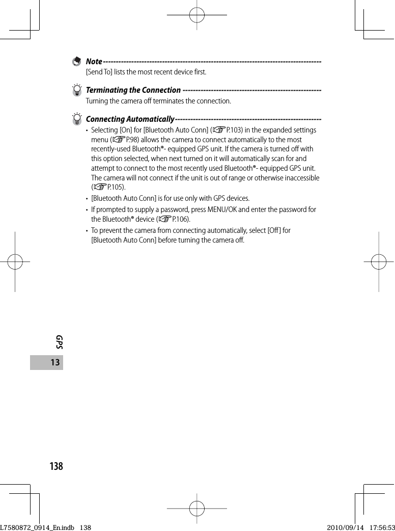 138GPS13 Note -------------------------------------------------------------------------------------[Send To] lists the most recent device first.  Terminating the Connection ------------------------------------------------------Turning the camera off terminates the connection. Connecting Automatically ---------------------------------------------------------•  Selecting [On] for [Bluetooth Auto Conn] (GP.103) in the expanded settings menu (GP.98) allows the camera to connect automatically to the most recently-used Bluetooth®- equipped GPS unit. If the camera is turned off with this option selected, when next turned on it will automatically scan for and attempt to connect to the most recently used Bluetooth®- equipped GPS unit. The camera will not connect if the unit is out of range or otherwise inaccessible (GP.105).•  [Bluetooth Auto Conn] is for use only with GPS devices.•  If prompted to supply a password, press MENU/OK and enter the password for the Bluetooth® device (GP.106).•  To prevent the camera from connecting automatically, select [Off] for [Bluetooth Auto Conn] before turning the camera off.L7580872_0914_En.indb   138L7580872_0914_En.indb   1382010/09/14   17:56:532010/09/14   17:56:53