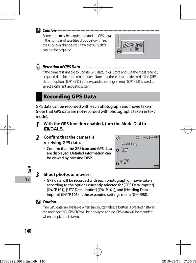 140GPS13 Caution ---------------------------------------------------------------------------------Some time may be required to update GPS data. If the number of satellites drops below three, the GPS icon changes to show that GPS data can not be acquired.X00:(00)X00:(00)X00:(00)no fixno fixno fixno fix  Retention of GPS Data --------------------------------------------------------------If the camera is unable to update GPS data, it will store and use the most recently acquired data for up to ten minutes. Note that these data are deleted if the [GPS Datum] option (GP.99) in the expanded settings menu (GP.98) is used to select a different geodetic system.Recording GPS DataGPS data can be recorded with each photograph and movie taken (note that GPS data are not recorded with photographs taken in text mode).1With the GPS function enabled, turn the Mode Dial to 5/V.2Confirm that the camera is receiving GPS data.•  Confirm that the GPS icon and GPS data are displayed. Detailed information can be viewed by pressing DISP.4:3 F4:3 F4:3 F999999999999359.2˚//NNW/mag359.2˚//NNW/mag359.2˚//NNW/magE:139˚E:139˚E:139˚N:035˚N:035˚N:035˚X3(4)X3(4)X3(4)2d2d2d3Shoot photos or movies.•  GPS data will be recorded with each photograph or movie taken according to the options currently selected for [GPS Data Imprint] (GP.101), [UTC Data Imprint] (GP.101), and [Heading Data Imprint] (GP.101) in the expanded settings menu (GP.98). Caution ---------------------------------------------------------------------------------If no GPS data are available when the shutter release button is pressed halfway, the message “NO GPS FIX” will be displayed and no GPS data will be recorded when the picture is taken.L7580872_0914_En.indb   140L7580872_0914_En.indb   1402010/09/14   17:56:532010/09/14   17:56:53