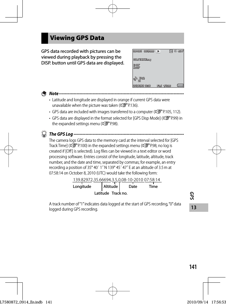 141GPS13Viewing GPS DataGPS data recorded with pictures can be viewed during playback by pressing the DISP. button until GPS data are displayed.F3.5F3.5F3.5F3.50001/99990001/99990001/9999000-0001000-0001000-0001000-00011/10001/10001/10002010/01/012010/01/012010/01/01 000:0000: 0000: 004:3 F4:3 F4:3 F359.2˚//NNW/mag359.2˚//NNW/mag359.2˚//NNW/magE:139˚E:139˚E:139˚N:035˚N:035˚N:035˚X3(4)X3(4)X3(4)2d2d2d Note -------------------------------------------------------------------------------------•  Latitude and longitude are displayed in orange if current GPS data were unavailable when the picture was taken (GP.136).•  GPS data are included with images transferred to a computer (GP.105, 112).•  GPS data are displayed in the format selected for [GPS Disp Mode] (GP.99) in the expanded settings menu (GP.98).  The GPS Log ---------------------------------------------------------------------------The camera logs GPS data to the memory card at the interval selected for [GPS Track Time] (GP.100) in the expanded settings menu (GP.98; no log is created if [Off] is selected). Log files can be viewed in a text editor or word processing software. Entries consist of the longitude, latitude, altitude, track number, and the date and time, separated by commas; for example, an entry recording a position of 35° 40´ 1˝ N 139° 45´ 47˝ E at an altitude of 3.5 m at 07:58:14 on October 8, 2010 (UTC) would take the following form:139.82972,35.66694,3.5,0,08-10-2010 07:58:14LongitudeLatitudeAltitude Date TimeTrack no.A track number of “1” indicates data logged at the start of GPS recording, “0” data logged during GPS recording.L7580872_0914_En.indb   141L7580872_0914_En.indb   1412010/09/14   17:56:532010/09/14   17:56:53