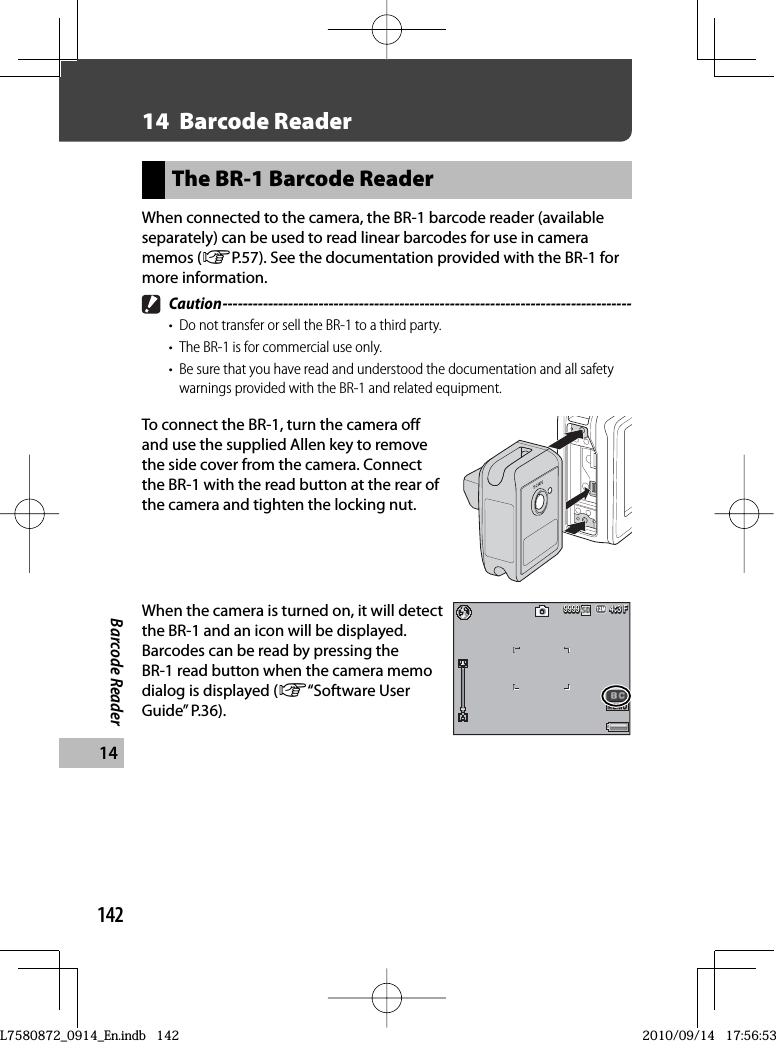 142Barcode Reader1414  Barcode ReaderThe  BR-1 Barcode ReaderWhen connected to the camera, the BR-1 barcode reader (available separately) can be used to read linear barcodes for use in camera memos (GP.57). See the documentation provided with the BR-1 for more information. Caution ---------------------------------------------------------------------------------•  Do not transfer or sell the BR-1 to a third party.•  The BR-1 is for commercial use only.•  Be sure that you have read and understood the documentation and all safety warnings provided with the BR-1 and related equipment.To connect the BR-1, turn the camera off and use the supplied Allen key to remove the side cover from the camera. Connect the BR-1 with the read button at the rear of the camera and tighten the locking nut.When the camera is turned on, it will detect the BR-1 and an icon will be displayed. Barcodes can be read by pressing the BR-1 read button when the camera memo dialog is displayed (G“Software User Guide” P.36).4:3 F4:3 F4:3 F999999999999L7580872_0914_En.indb   142L7580872_0914_En.indb   1422010/09/14   17:56:532010/09/14   17:56:53