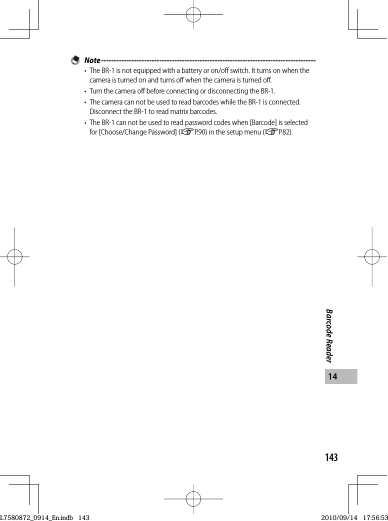 143Barcode Reader14 Note -------------------------------------------------------------------------------------•  The BR-1 is not equipped with a battery or on/off switch. It turns on when the camera is turned on and turns off when the camera is turned off.•  Turn the camera off before connecting or disconnecting the BR-1.•  The camera can not be used to read barcodes while the BR-1 is connected. Disconnect the BR-1 to read matrix barcodes.•  The BR-1 can not be used to read password codes when [Barcode] is selected for [Choose/Change Password] (GP.90) in the setup menu (GP.82).L7580872_0914_En.indb   143L7580872_0914_En.indb   1432010/09/14   17:56:532010/09/14   17:56:53