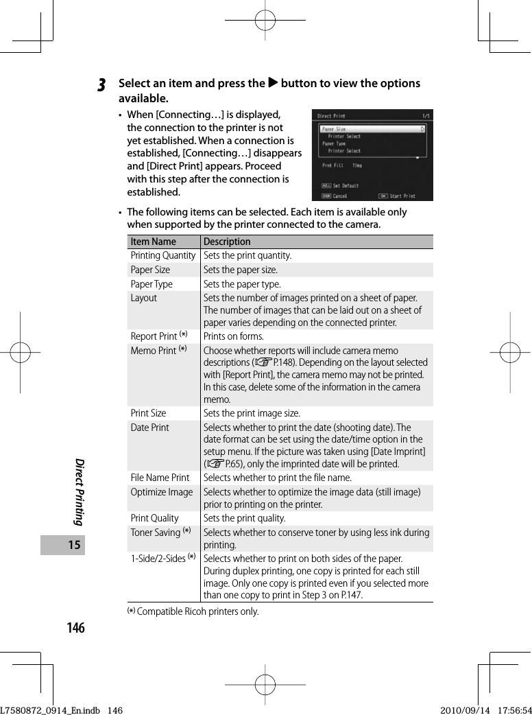 146Direct Printing153Select an item and press the $ button to view the options available.•  When [Connecting…] is displayed, the connection to the printer is not yet established. When a connection is established, [Connecting…] disappears and [Direct Print] appears. Proceed with this step after the connection is established.•  The following items can be selected. Each item is available only when supported by the printer connected to the camera.Item Name DescriptionPrinting Quantity Sets the print quantity.Paper Size Sets the paper size.Paper Type Sets the paper type.Layout Sets the number of images printed on a sheet of paper. The number of images that can be laid out on a sheet of paper varies depending on the connected printer.Report Print (*)Prints on forms.Memo Print (*)Choose whether reports will include camera memo descriptions (GP.148). Depending on the layout selected with [Report Print], the camera memo may not be printed. In this case, delete some of the information in the camera memo.Print Size Sets the print image size.Date Print Selects whether to print the date (shooting date). The date format can be set using the date/time option in the setup menu. If the picture was taken using [Date Imprint] (GP.65), only the imprinted date will be printed.File Name Print Selects whether to print the file name.Optimize Image Selects whether to optimize the image data (still image) prior to printing on the printer.Print Quality Sets the print quality.Toner Saving (*)Selects whether to conserve toner by using less ink during printing.1-Side/2-Sides (*)Selects whether to print on both sides of the paper. During duplex printing, one copy is printed for each still image. Only one copy is printed even if you selected more than one copy to print in Step 3 on P.147.(*) Compatible Ricoh printers only.L7580872_0914_En.indb   146L7580872_0914_En.indb   1462010/09/14   17:56:542010/09/14   17:56:54