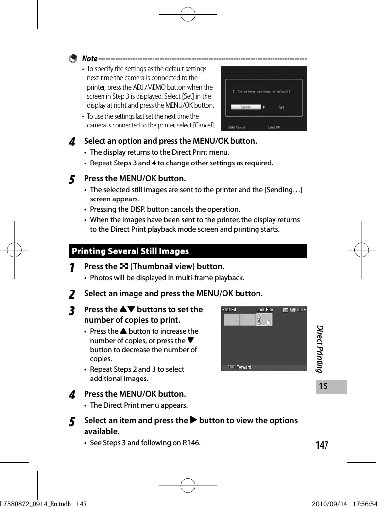 147Direct Printing15 Note -------------------------------------------------------------------------------------•  To specify the settings as the default settings next time the camera is connected to the printer, press the ADJ./MEMO button when the screen in Step 3 is displayed. Select [Set] in the display at right and press the MENU/OK button.• To use the settings last set the next time the camera is connected to the printer, select [Cancel].4Select an option and press the MENU/OK button.•  The display returns to the Direct Print menu.•  Repeat Steps 3 and 4 to change other settings as required.5Press the MENU/OK button.•  The selected still images are sent to the printer and the [Sending…] screen appears.•  Pressing the DISP. button cancels the operation.•  When the images have been sent to the printer, the display returns to the Direct Print playback mode screen and printing starts.Printing Several Still Images1Press the 9 (Thumbnail view) button.•  Photos will be displayed in multi-frame playback.2Select an image and press the MENU/OK button.3Press the !&quot; buttons to set the number of copies to print.• Press the ! button to increase the number of copies, or press the &quot;button to decrease the number of copies.•  Repeat Steps 2 and 3 to select additional images.4Press the MENU/OK button.•  The Direct Print menu appears.5Select an item and press the $ button to view the options available.•  See Steps 3 and following on P.146.Prnt FilPrnt FilPrnt FilPrnt Fil4:3 F4:3 F4:3 F111ForwardForwardLast FileLast FileLast FileLast FilePrnt FilPrnt FilPrnt FilPrnt Fil4:3 F4:3 F4:3 F111ForwardForwardLast FileLast FileLast FileLast FileL7580872_0914_En.indb   147L7580872_0914_En.indb   1472010/09/14   17:56:542010/09/14   17:56:54