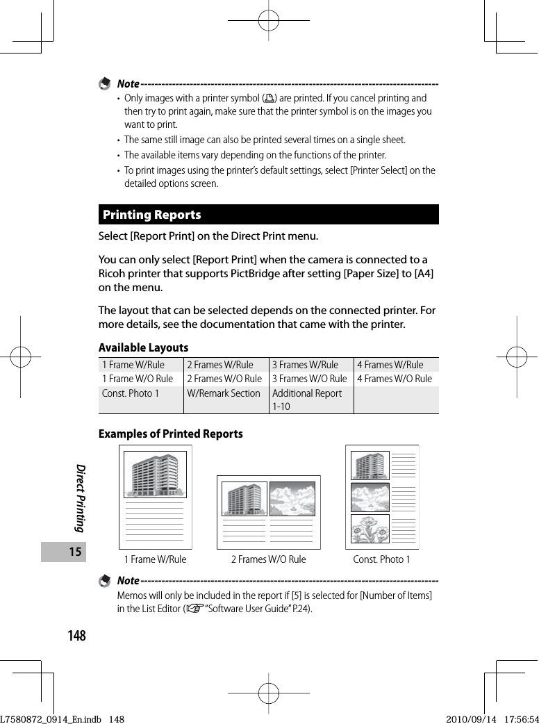 148Direct Printing15 Note -------------------------------------------------------------------------------------•  Only images with a printer symbol (p) are printed. If you cancel printing and then try to print again, make sure that the printer symbol is on the images you want to print.•  The same still image can also be printed several times on a single sheet.•  The available items vary depending on the functions of the printer.•  To print images using the printer’s default settings, select [Printer Select] on the detailed options screen.Printing ReportsSelect [ Report Print] on the Direct Print menu.You can only select [Report Print] when the camera is connected to a Ricoh printer that supports PictBridge after setting [Paper Size] to [A4] on the menu.The layout that can be selected depends on the connected printer. For more details, see the documentation that came with the printer.Available Layouts1 Frame W/Rule 2 Frames W/Rule 3 Frames W/Rule 4 Frames W/Rule1 Frame W/O Rule 2 Frames W/O Rule 3 Frames W/O Rule 4 Frames W/O RuleConst. Photo 1 W/Remark Section Additional Report 1-10Examples of Printed Reports1 Frame W/Rule 2 Frames W/O Rule Const. Photo 1 Note -------------------------------------------------------------------------------------Memos will only be included in the report if [5] is selected for [Number of Items] in the List Editor (G“Software User Guide” P.24).L7580872_0914_En.indb   148L7580872_0914_En.indb   1482010/09/14   17:56:542010/09/14   17:56:54