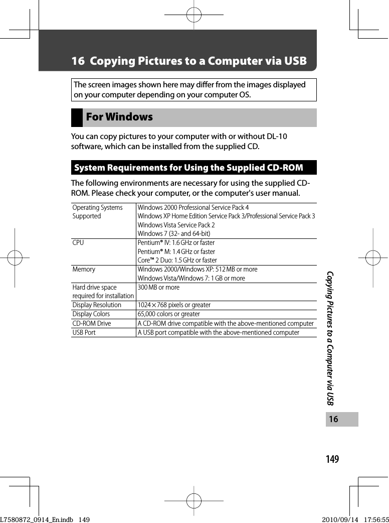 149Copying Pictures to a Computer via USB1616  Copying Pictures to a Computer via USBThe screen images shown here may differ from the images displayed on your computer depending on your computer OS.For WindowsYou can copy pictures to your computer with or without  DL-10 software, which can be installed from the supplied CD.System Requirements for Using the Supplied  CD-ROMThe following environments are necessary for using the supplied CD-ROM. Please check your computer, or the computer&apos;s user manual.Operating Systems SupportedWindows 2000 Professional Service Pack 4Windows XP Home Edition Service Pack 3/Professional Service Pack 3Windows Vista Service Pack 2Windows 7 (32- and 64-bit)CPU Pentium® IV: 1.6 GHz or fasterPentium® M: 1.4 GHz or fasterCore™ 2 Duo: 1.5 GHz or fasterMemory Windows 2000/Windows XP: 512 MB or moreWindows Vista/Windows 7: 1 GB or moreHard drive space required for installation300 MB or moreDisplay Resolution 1024 × 768 pixels or greaterDisplay Colors 65,000 colors or greaterCD-ROM Drive A CD-ROM drive compatible with the above-mentioned computerUSB Port A USB port compatible with the above-mentioned computerL7580872_0914_En.indb   149L7580872_0914_En.indb   1492010/09/14   17:56:552010/09/14   17:56:55
