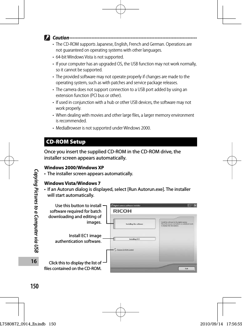 150Copying Pictures to a Computer via USB16 Caution ---------------------------------------------------------------------------------•  The CD-ROM supports Japanese, English, French and German. Operations are not guaranteed on operating systems with other languages.•  64-bit Windows Vista is not supported.•  If your computer has an upgraded OS, the USB function may not work normally, so it cannot be supported.•  The provided software may not operate properly if changes are made to the operating system, such as with patches and service package releases.•  The camera does not support connection to a USB port added by using an extension function (PCI bus or other).•  If used in conjunction with a hub or other USB devices, the software may not work properly.•  When dealing with movies and other large files, a larger memory environment is recommended.•  MediaBrowser is not supported under Windows 2000.CD-ROM SetupOnce you insert the supplied CD-ROM in the CD-ROM drive, the installer screen appears automatically.Windows 2000/Windows XP•  The installer screen appears automatically.Windows Vista/Windows 7•  If an Autorun dialog is displayed, select [Run Autorun.exe]. The installer will start automatically.Use this button to install software required for batch downloading and editing of images.Click this to display the list of files contained on the CD-ROM.Install EC1 image authentication software.L7580872_0914_En.indb   150L7580872_0914_En.indb   1502010/09/14   17:56:552010/09/14   17:56:55