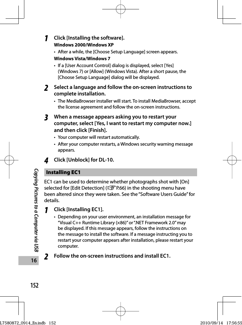 152Copying Pictures to a Computer via USB161Click [Installing the software].Windows 2000/Windows XP•  After a while, the [Choose Setup Language] screen appears.Windows Vista/Windows 7•  If a [User Account Control] dialog is displayed, select [Yes] (Windows 7) or [Allow] (Windows Vista). After a short pause, the [Choose Setup Language] dialog will be displayed.2Select a language and follow the on-screen instructions to complete installation.•  The MediaBrowser installer will start. To install MediaBrowser, accept the license agreement and follow the on-screen instructions.3When a message appears asking you to restart your computer, select [Yes, I want to restart my computer now.] and then click [Finish].•  Your computer will restart automatically.•  After your computer restarts, a Windows security warning message appears.4Click [Unblock] for DL-10.Installing  EC1EC1 can be used to determine whether photographs shot with [On] selected for [Edit Detection] (GP.66) in the shooting menu have been altered since they were taken. See the “Software Users Guide” for details.1Click [Installing EC1].•  Depending on your user environment, an installation message for “Visual C++ Runtime Library (×86)” or “.NET Framework 2.0” may be displayed. If this message appears, follow the instructions on the message to install the software. If a message instructing you to restart your computer appears after installation, please restart your computer.2Follow the on-screen instructions and install EC1.L7580872_0914_En.indb   152L7580872_0914_En.indb   1522010/09/14   17:56:552010/09/14   17:56:55