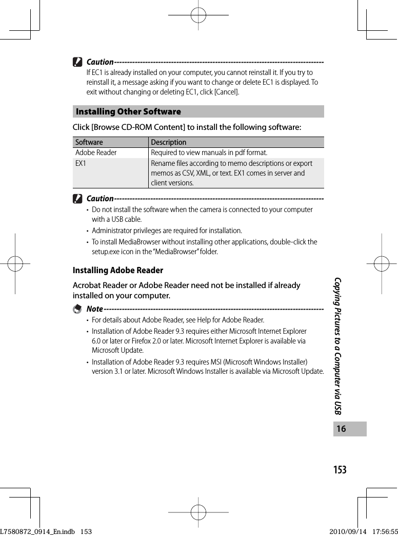 153Copying Pictures to a Computer via USB16 Caution ---------------------------------------------------------------------------------If EC1 is already installed on your computer, you cannot reinstall it. If you try to reinstall it, a message asking if you want to change or delete EC1 is displayed. To exit without changing or deleting EC1, click [Cancel].Installing Other SoftwareClick [Browse CD-ROM Content] to install the following software:Software DescriptionAdobe Reader Required to view manuals in pdf format. EX1 Rename files according to memo descriptions or export memos as CSV, XML, or text. EX1 comes in server and client versions. Caution ---------------------------------------------------------------------------------•  Do not install the software when the camera is connected to your computer with a USB cable.•  Administrator privileges are required for installation.•  To install MediaBrowser without installing other applications, double-click the setup.exe icon in the “MediaBrowser” folder.Installing  Adobe ReaderAcrobat Reader or Adobe Reader need not be installed if already installed on your computer. Note -------------------------------------------------------------------------------------•  For details about Adobe Reader, see Help for Adobe Reader.•  Installation of Adobe Reader 9.3 requires either Microsoft Internet Explorer 6.0 or later or Firefox 2.0 or later. Microsoft Internet Explorer is available via Microsoft Update.•  Installation of Adobe Reader 9.3 requires MSI (Microsoft Windows Installer) version 3.1 or later. Microsoft Windows Installer is available via Microsoft Update.L7580872_0914_En.indb   153L7580872_0914_En.indb   1532010/09/14   17:56:552010/09/14   17:56:55