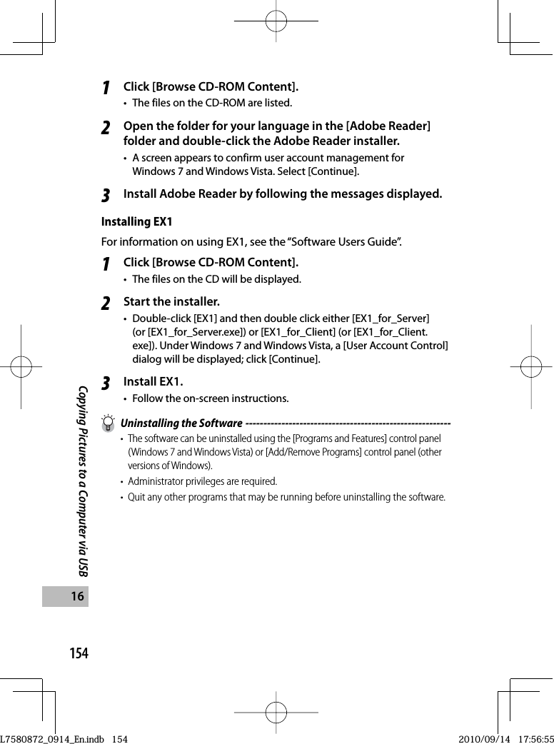 154Copying Pictures to a Computer via USB161Click [Browse CD-ROM Content].•  The files on the CD-ROM are listed.2Open the folder for your language in the [Adobe Reader] folder and double-click the Adobe Reader installer.•  A screen appears to confirm user account management for Windows 7 and Windows Vista. Select [Continue].3Install Adobe Reader by following the messages displayed.Installing EX1For information on using EX1, see the “Software Users Guide”.1Click [Browse CD-ROM Content].•  The files on the CD will be displayed.2Start the installer.•  Double-click [EX1] and then double click either [EX1_for_Server] (or [EX1_for_Server.exe]) or [EX1_for_Client] (or [EX1_for_Client.exe]). Under Windows 7 and Windows Vista, a [User Account Control] dialog will be displayed; click [Continue].3Install EX1.•  Follow the on-screen instructions.  Uninstalling the Software ---------------------------------------------------------• The software can be uninstalled using the [Programs and Features] control panel (Windows 7 and Windows Vista) or [Add/Remove Programs] control panel (other versions of Windows).•  Administrator privileges are required.•  Quit any other programs that may be running before uninstalling the software.L7580872_0914_En.indb   154L7580872_0914_En.indb   1542010/09/14   17:56:552010/09/14   17:56:55