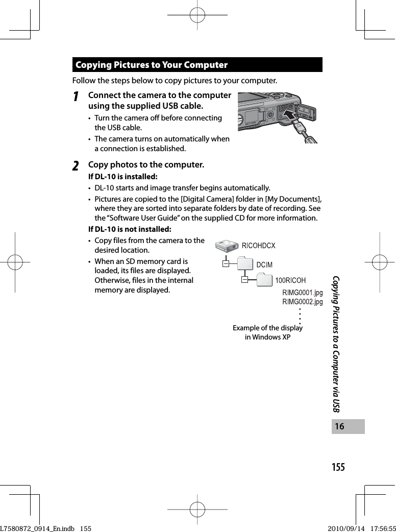 155Copying Pictures to a Computer via USB16Copying Pictures to Your ComputerFollow the steps below to copy pictures to your computer.1Connect the camera to the computer using the supplied  USB cable.•  Turn the camera off before connecting the USB cable.•  The camera turns on automatically when a connection is established.2Copy photos to the computer.If DL-10 is installed:•  DL-10 starts and image transfer begins automatically.•  Pictures are copied to the [Digital Camera] folder in [My Documents], where they are sorted into separate folders by date of recording. See the “Software User Guide” on the supplied CD for more information.If DL-10 is not installed:•  Copy files from the camera to the desired location.•  When an SD memory card is loaded, its files are displayed. Otherwise, files in the internal memory are displayed.Example of the display in Windows XPL7580872_0914_En.indb   155L7580872_0914_En.indb   1552010/09/14   17:56:552010/09/14   17:56:55