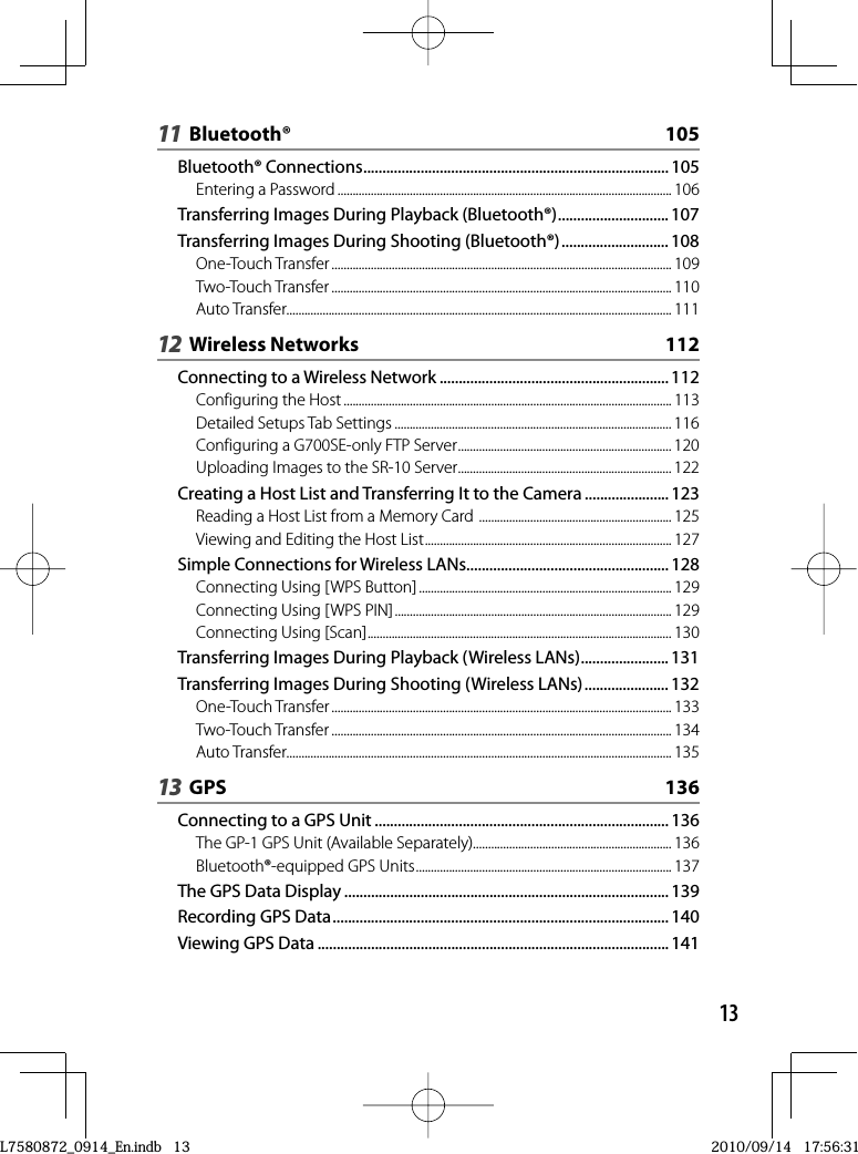 1311 Bluetooth®  105Bluetooth® Connections ................................................................................ 105Entering a Password ............................................................................................................... 106Transferring Images During Playback (Bluetooth®) ............................. 107Transferring Images During Shooting (Bluetooth®) ............................ 108One-Touch Transfer ................................................................................................................. 109Two-Touch Transfer ................................................................................................................. 110Auto Transfer................................................................................................................................ 11112 Wireless Networks  112Connecting to a Wireless Network ............................................................ 112Configuring the Host ............................................................................................................. 113Detailed Setups Tab Settings ............................................................................................ 116Configuring a G700SE-only FTP Server ....................................................................... 120Uploading Images to the SR-10 Server ....................................................................... 122Creating a Host List and Transferring It to the Camera ...................... 123Reading a Host List from a Memory Card  ................................................................ 125Viewing and Editing the Host List .................................................................................. 127Simple Connections for Wireless LANs ..................................................... 128Connecting Using [WPS Button] .................................................................................... 129Connecting Using [WPS PIN] ............................................................................................ 129Connecting Using [Scan] ..................................................................................................... 130Transferring Images During Playback (Wireless LANs) ....................... 131Transferring Images During Shooting (Wireless LANs) ...................... 132One-Touch Transfer ................................................................................................................. 133Two-Touch Transfer ................................................................................................................. 134Auto Transfer................................................................................................................................ 13513 GPS  136Connecting to a GPS Unit ............................................................................. 136The GP-1 GPS Unit (Available Separately).................................................................. 136Bluetooth®-equipped GPS Units ..................................................................................... 137The GPS Data Display ..................................................................................... 139Recording GPS Data ........................................................................................ 140Viewing GPS Data ............................................................................................ 141L7580872_0914_En.indb   13L7580872_0914_En.indb   132010/09/14   17:56:312010/09/14   17:56:31