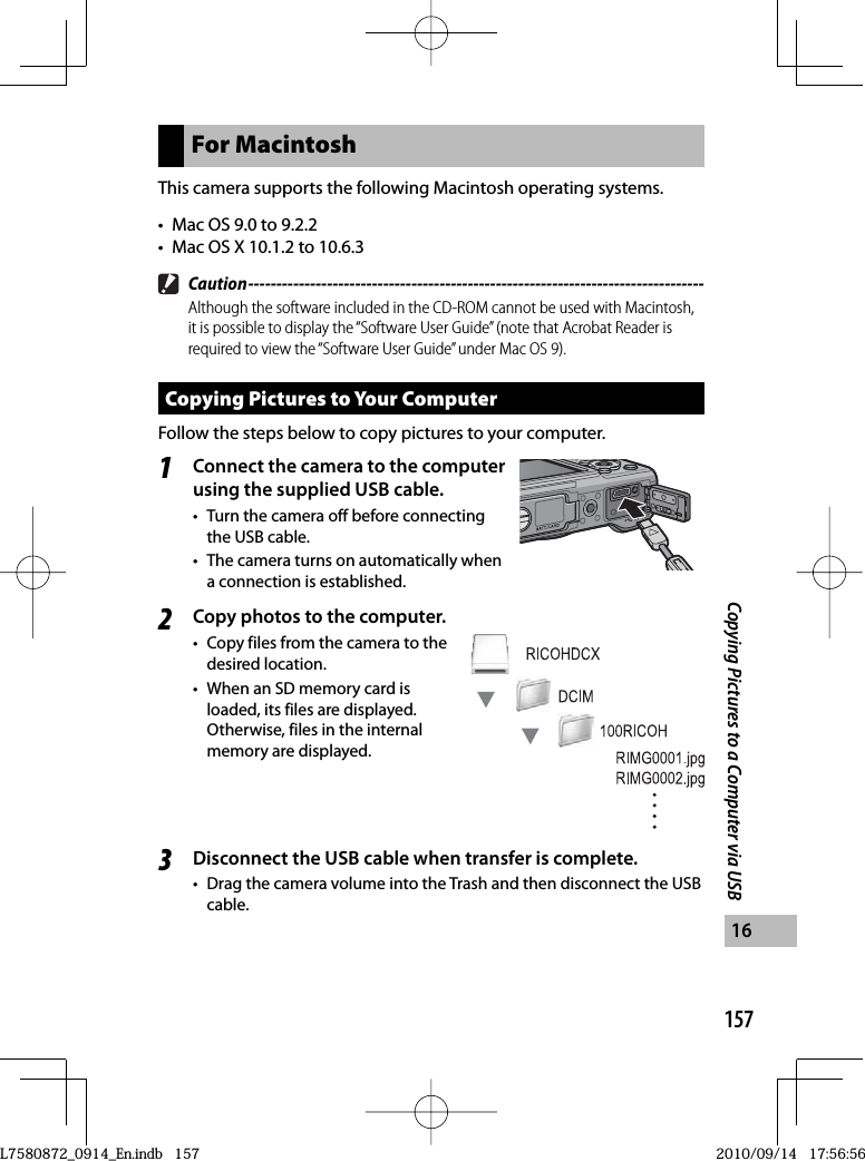 157Copying Pictures to a Computer via USB16For MacintoshThis camera supports the following Macintosh operating systems.•  Mac OS 9.0 to 9.2.2•  Mac OS X 10.1.2 to 10.6.3 Caution ---------------------------------------------------------------------------------Although the software included in the CD-ROM cannot be used with Macintosh, it is possible to display the “Software User Guide” (note that Acrobat Reader is required to view the “Software User Guide” under Mac OS 9).Copying Pictures to Your ComputerFollow the steps below to copy pictures to your computer.1Connect the camera to the computer using the supplied  USB cable.•  Turn the camera off before connecting the USB cable.•  The camera turns on automatically when a connection is established.2Copy photos to the computer.•  Copy files from the camera to the desired location.•  When an SD memory card is loaded, its files are displayed. Otherwise, files in the internal memory are displayed.3Disconnect the USB cable when transfer is complete.•  Drag the camera volume into the Trash and then disconnect the USB cable.L7580872_0914_En.indb   157L7580872_0914_En.indb   1572010/09/14   17:56:562010/09/14   17:56:56