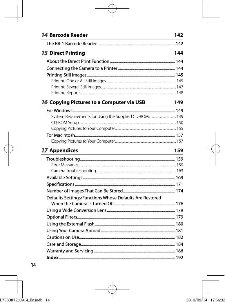 1414 Barcode Reader  142The BR-1 Barcode Reader .............................................................................. 14215 Direct Printing  144About the Direct Print Function ................................................................. 144Connecting the Camera to a Printer ......................................................... 144Printing Still Images ........................................................................................ 145Printing One or All Still Images ........................................................................................ 145Printing Several Still Images ............................................................................................... 147Printing Reports ......................................................................................................................... 14816  Copying Pictures to a Computer via USB  149For Windows ......................................................................................................149System Requirements for Using the Supplied CD-ROM .................................. 149CD-ROM Setup ........................................................................................................................... 150Copying Pictures to Your Computer ............................................................................. 155For Macintosh .................................................................................................... 157Copying Pictures to Your Computer ............................................................................. 15717 Appendices  159Troubleshooting ............................................................................................... 159Error Messages ........................................................................................................................... 159Camera Troubleshooting ..................................................................................................... 163Available Settings ............................................................................................ 169Specifications .................................................................................................... 171Number of Images That Can Be Stored .................................................... 174Defaults Settings/Functions Whose Defaults Are Restored When the Camera Is Turned Off ............................................................. 176Using a Wide Conversion Lens .................................................................... 179Optional Filters.................................................................................................. 179Using the External Flash ................................................................................ 180Using Your Camera Abroad .......................................................................... 181Cautions on Use ................................................................................................ 182Care and Storage .............................................................................................. 184Warranty and Servicing ................................................................................. 186Index .................................................................................................................... 192L7580872_0914_En.indb   14L7580872_0914_En.indb   142010/09/14   17:56:322010/09/14   17:56:32