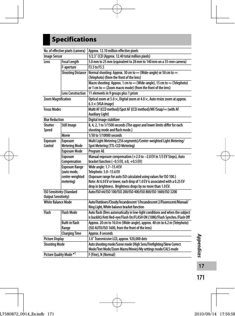 171Appendices17SpecificationsNo. of effective pixels (camera) Approx. 12.10 million effective pixelsImage Sensor 1/2.3˝ CCD (Approx. 12.40 total million pixels)Lens Focal Length 5.0 mm to 25 mm (equivalent to 28 mm to 140 mm on a 35-mm camera)F-aperture F3.5 to F5.5Shooting Distance Normal shooting: Approx. 30 cm to ∞ (Wide-angle) or 50 cm to ∞ (Telephoto) (from the front of the lens)Macro shooting: Approx. 1 cm to ∞ (Wide-angle), 15 cm to ∞ (Telephoto) or 1 cm to ∞ (Zoom macro mode) (from the front of the lens)Lens Construction 11 elements in 9 groups plus 1 prismZoom Magnification Optical zoom at 5.0 ×, Digital zoom at 4.0 ×, Auto resize zoom at approx. 6.3 × (VGA image)Focus Modes Multi AF (CCD method)/Spot AF (CCD method)/MF/Snap/∞ (with AF Auxiliary Light)Blur Reduction Digital image stabilizerShutter SpeedStill Image 8, 4, 2, 1 to 1/1500 seconds (The upper and lower limits differ for each shooting mode and flash mode.)Movie 1/30 to 1/10000 secondsExposure ControlExposure Metering ModeMulti Light Metering (256 segments)/Center-weighted Light Metering/Spot Metering (TTL-CCD Metering)Exposure Mode Program AEExposure CompensationManual exposure compensation (+2.0 to –2.0 EV in 1/3 EV Steps), Auto bracket function (–0.5 EV, ±0, +0.5 EV)Exposure Range (auto mode, center-weighted metering)Wide angle: 1.7–15.4 EVTelephoto: 3.0–15.6 EV(Exposure range for auto ISO calculated using values for ISO 100.)Note: At 6.0 EV or lower, each drop of 1.0 EV is associated with a 0.25 EV drop in brightness.  Brightness drops by no more than 1.0 EV.ISO Sensitivity (Standard Output Sensitivity)Auto/ISO 64/ISO 100/ISO 200/ISO 400/ISO 800/ISO 1600/ISO 3200White Balance Mode Auto/Outdoors/Cloudy/Incandescent 1/Incandescent 2/Fluorescent/Manual/Ring Light, White balance bracket functionFlash Flash Mode Auto flash (fires automatically in low-light conditions and when the subject is backlit)/Anti Red-eye/Flash On/FLASH ON (10M)/Flash Synchro./Flash OffBuilt-in flash RangeApprox. 20 cm to 10.0 m (Wide-angle), approx. 40 cm to 6.2 m (Telephoto) (ISO AUTO/ISO 1600, from the front of the lens)Charging Time Approx. 8 secondsPicture Display 3.0˝ Transmissive LCD, approx. 920,000 dotsShooting ModeAuto shooting mode/Scene mode (High Sens/Firefighting/Skew Correct Mode/Text Mode/Zoom Macro/Movie)/My settings mode/CALS modePicture Quality Mode *1F (Fine), N (Normal)L7580872_0914_En.indb   171L7580872_0914_En.indb   1712010/09/14   17:56:582010/09/14   17:56:58