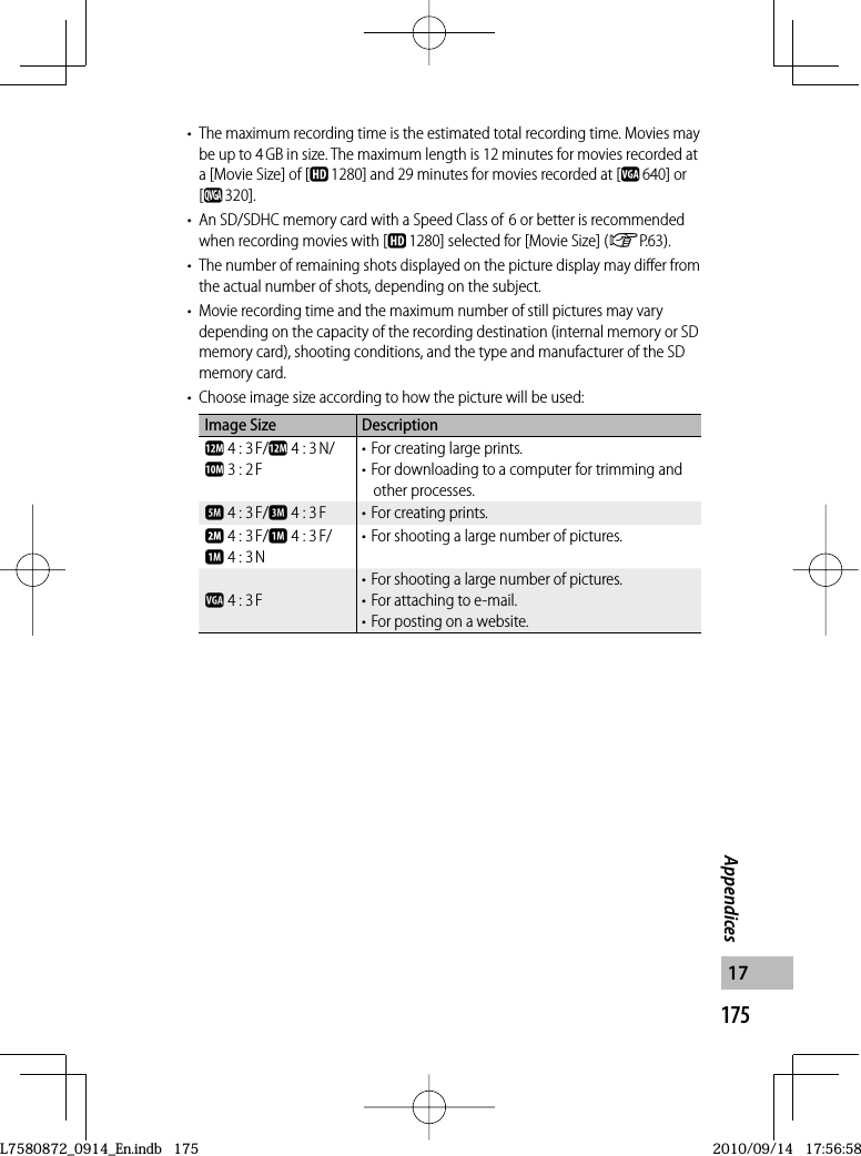 175Appendices17•  The maximum recording time is the estimated total recording time. Movies may be up to 4 GB in size. The maximum length is 12 minutes for movies recorded at a [Movie Size] of [x 1280] and 29 minutes for movies recorded at [z 640] or [y 320].•  An SD/SDHC memory card with a Speed Class of 6 or better is recommended when recording movies with [x1280] selected for [Movie Size] (GP.63).•  The number of remaining shots displayed on the picture display may differ from the actual number of shots, depending on the subject.•  Movie recording time and the maximum number of still pictures may vary depending on the capacity of the recording destination (internal memory or SD memory card), shooting conditions, and the type and manufacturer of the SD memory card.•  Choose image size according to how the picture will be used:Image Size Descriptionl 4 : 3 F/l 4 : 3 N/j 3 : 2 F• For creating large prints.• For downloading to a computer for trimming and other processes.e 4 : 3 F/c 4 : 3 F • For creating prints.b 4 : 3 F/a 4 : 3 F/a 4 : 3 N• For shooting a large number of pictures.z 4 : 3 F• For shooting a large number of pictures.• For attaching to e-mail.• For posting on a website.L7580872_0914_En.indb   175L7580872_0914_En.indb   1752010/09/14   17:56:582010/09/14   17:56:58