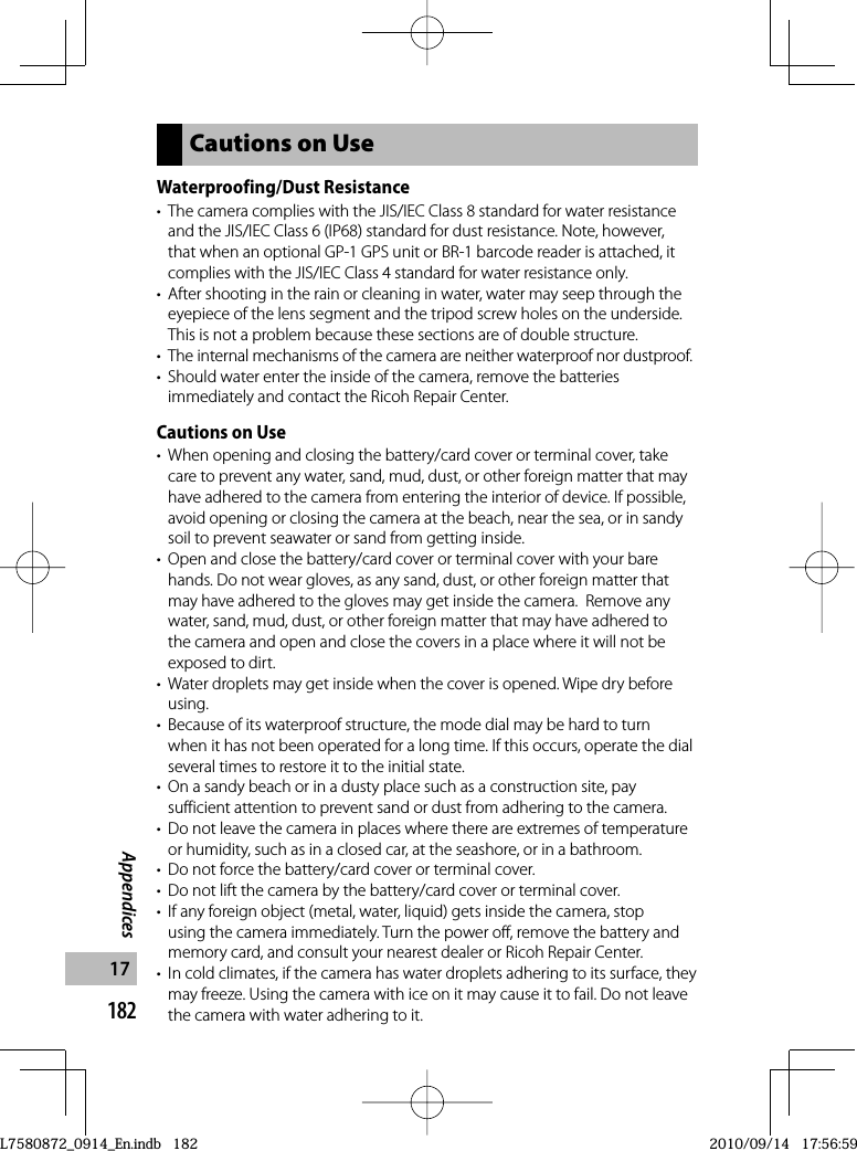 182Appendices17Cautions on UseWaterproofing/Dust Resistance•  The camera complies with the JIS/IEC Class 8 standard for water resistance and the JIS/IEC Class 6 (IP68) standard for dust resistance. Note, however, that when an optional GP-1 GPS unit or BR-1 barcode reader is attached, it complies with the JIS/IEC Class 4 standard for water resistance only.•  After shooting in the rain or cleaning in water, water may seep through the eyepiece of the lens segment and the tripod screw holes on the underside.This is not a problem because these sections are of double structure.•  The internal mechanisms of the camera are neither waterproof nor dustproof.•  Should water enter the inside of the camera, remove the batteries immediately and contact the Ricoh Repair Center.Cautions on Use•  When opening and closing the battery/card cover or terminal cover, take care to prevent any water, sand, mud, dust, or other foreign matter that may have adhered to the camera from entering the interior of device. If possible, avoid opening or closing the camera at the beach, near the sea, or in sandy soil to prevent seawater or sand from getting inside.•  Open and close the battery/card cover or terminal cover with your bare hands. Do not wear gloves, as any sand, dust, or other foreign matter that may have adhered to the gloves may get inside the camera.  Remove any water, sand, mud, dust, or other foreign matter that may have adhered to the camera and open and close the covers in a place where it will not be exposed to dirt.•  Water droplets may get inside when the cover is opened. Wipe dry before using.•  Because of its waterproof structure, the mode dial may be hard to turn when it has not been operated for a long time. If this occurs, operate the dial several times to restore it to the initial state.•  On a sandy beach or in a dusty place such as a construction site, pay sufficient attention to prevent sand or dust from adhering to the camera.•  Do not leave the camera in places where there are extremes of temperature or humidity, such as in a closed car, at the seashore, or in a bathroom.•  Do not force the battery/card cover or terminal cover.•  Do not lift the camera by the battery/card cover or terminal cover.•  If any foreign object (metal, water, liquid) gets inside the camera, stop using the camera immediately. Turn the power off, remove the battery and memory card, and consult your nearest dealer or Ricoh Repair Center.•  In cold climates, if the camera has water droplets adhering to its surface, they may freeze. Using the camera with ice on it may cause it to fail. Do not leave the camera with water adhering to it.L7580872_0914_En.indb   182L7580872_0914_En.indb   1822010/09/14   17:56:592010/09/14   17:56:59