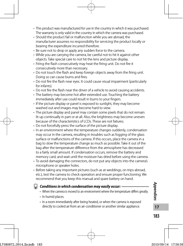 183Appendices17•This product was manufactured for use in the country in which it was purchased. The warranty is only valid in the country in which the camera was purchased.•  Should the product fail or malfunction while you are abroad, the manufacturer assumes no responsibility for servicing the product locally or bearing the expenditure incurred therefore.•  Be sure not to drop or apply any sudden force to the camera.•  While you are carrying the camera, be careful not to hit it against other objects. Take special care to not hit the lens and picture display.•  Firing the flash consecutively may heat the firing unit. Do not fire it consecutively more than necessary.•  Do not touch the flash and keep foreign objects away from the firing unit. Doing so can cause burns and fires.•  Do not fire the flash near eyes. It could cause visual impairment (particularly for infants).•  Do not fire the flash near the driver of a vehicle to avoid causing accidents.•  The battery may become hot after extended use. Touching the battery immediately after use could result in burns to your fingers.•  If the picture display or panel is exposed to sunlight, they may become washed out and images may become hard to view.•  The picture display and panel may contain some pixels that do not remain lit up continually in part or at all. Also, the brightness may become uneven because of the characteristics of LCDs. These are not failures.•  Do not forcefully press the surface of the picture display.•  In an environment where the temperature changes suddenly, condensation may occur in the camera, resulting in troubles such as fogging of the glass surface or malfunctions of the camera. If this occurs, place the camera in a bag to slow the temperature change as much as possible. Take it out of the bag after the temperature difference from the atmosphere has decreased to a fairly small amount. If condensation occurs, remove the battery and memory card, and wait until the moisture has dried before using the camera.•  To avoid damaging the connectors, do not put any objects into the camera’s microphone or speaker holes.•  Before taking any important pictures (such as at weddings, on trips abroad, etc.), test the camera to check operation and ensure proper functioning. We recommend that you keep this manual and spare battery on hand.  Conditions in which condensation may easily occur: -----------------------• When the camera is moved to an environment where the temperature differs greatly.•  In humid places.•  In a room immediately after being heated, or when the camera is exposed directly to cooled air from an air-conditioner or another similar appliance.L7580872_0914_En.indb   183L7580872_0914_En.indb   1832010/09/14   17:56:592010/09/14   17:56:59