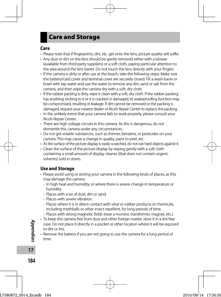 184Appendices17Care and StorageCare•  Please note that if fingerprints, dirt, etc. get onto the lens, picture quality will suffer.•  Any dust or dirt on the lens should be gently removed either with a blower (available from third-party suppliers) or a soft cloth, paying particular attention to the area around the lens barrel. Do not touch the lens directly with your fingers.•  If the camera is dirty or after use at the beach, take the following steps: Make sure the battery/card cover and terminal cover are securely closed. Fill a wash-basin or bowl with tap water and use the water to remove any dirt, sand or salt from the camera, and then wipe the camera dry with a soft, dry cloth.•If the rubber packing is dirty, wipe it clean with a soft, dry cloth. If the rubber packing has anything sticking to it or it is cracked or damaged, its waterproofing function may be compromised, resulting in leakage. If dirt cannot be removed or the packing is damaged, request your nearest dealer or Ricoh Repair Center to replace the packing.•  In the unlikely event that your camera fails to work properly, please consult your Ricoh Repair Center.•  There are high voltage circuits in this camera. As this is dangerous, do not dismantle this camera under any circumstances.•  Do not get volatile substances, such as thinner, benzene, or pesticides on your camera. This may cause a change in quality, paint to peel, etc.•As the surface of the picture display is easily scratched, do not rub hard objects against it.•  Clean the surface of the picture display by wiping gently with a soft cloth containing a small amount of display cleaner (that does not contain organic solvents) sold in stores.Use and Storage•  Please avoid using or storing your camera in the following kinds of places, as this may damage the camera.-  In high heat and humidity, or where there is severe change in temperature or humidity.-  Places with a lot of dust, dirt or sand.-  Places with severe vibration.-  Places where it is in direct contact with vinyl or rubber products or chemicals, including mothballs or other insect repellent, for long periods of time.-  Places with strong magnetic fields (near a monitor, transformer, magnet, etc.).•  To keep the camera free from dust and other foreign matter, store it in a lint-free case. Do not place it directly in a pocket or other location where it will be exposed to dirt or lint.•  Remove the battery if you are not going to use the camera for a long period of time.L7580872_0914_En.indb   184L7580872_0914_En.indb   1842010/09/14   17:56:592010/09/14   17:56:59