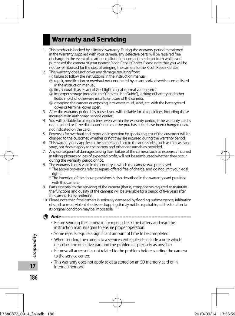 186Appendices17Warranty and Servicing1.  This product is backed by a limited warranty. During the warranty period mentioned in the Warranty supplied with your camera, any defective parts will be repaired free of charge. In the event of a camera malfunction, contact the dealer from which you purchased the camera or your nearest Ricoh Repair Center. Please note that you will be not be reimbursed for the cost of bringing the camera to the Ricoh Repair Center.2.  This warranty does not cover any damage resulting from:1 failure to follow the instructions in the instruction manual;2 repair, modification or overhaul not conducted by an authorized service center listed in the instruction manual;3 fire, natural disaster, act of God, lightning, abnormal voltage, etc.;4 improper storage (noted in the “Camera User Guide”), leaking of battery and other fluids, mold, or otherwise insufficient care of the camera.5 dropping the camera or exposing it to water, mud, sand, etc. with the battery/card cover or terminal cover open.3.  After the warranty period has passed, you will be liable for all repair fees, including those incurred at an authorized service center.4.  You will be liable for all repair fees, even within the warranty period, if the warranty card is not attached or if the distributor&apos;s name or the purchase date have been changed or are not indicated on the card.5.Expenses for overhaul and thorough inspection by special request of the customer will be charged to the customer, whether or not they are incurred during the warranty period.6.  This warranty only applies to the camera and not to the accessories, such as the case and strap, nor does it apply to the battery and other consumables provided.7.  Any consequential damages arising from failure of the camera, such as expenses incurred in taking pictures or loss of expected profit, will not be reimbursed whether they occur during the warranty period or not.8.  The warranty is only valid in the country in which the camera was purchased.* The above provisions refer to repairs offered free of charge, and do not limit your legal rights.* The intention of the above provisions is also described in the warranty card provided with this camera.9.  Parts essential to the servicing of the camera (that is, components required to maintain the functions and quality of the camera) will be available for a period of five years after the camera is discontinued.10.  Please note that if the camera is seriously damaged by flooding, submergence, infiltration of sand or mud, violent shocks or dropping, it may not be repairable, and restoration to its original condition may be impossible. Note -------------------------------------------------------------------------------------•  Before sending the camera in for repair, check the battery and read the instruction manual again to ensure proper operation.•  Some repairs require a significant amount of time to be completed.•  When sending the camera to a service center, please include a note which describes the defective part and the problem as precisely as possible.•  Remove all accessories not related to the problem before sending the camera to the service center.•  This warranty does not apply to data stored on an SD memory card or in internal memory.L7580872_0914_En.indb   186L7580872_0914_En.indb   1862010/09/14   17:56:592010/09/14   17:56:59
