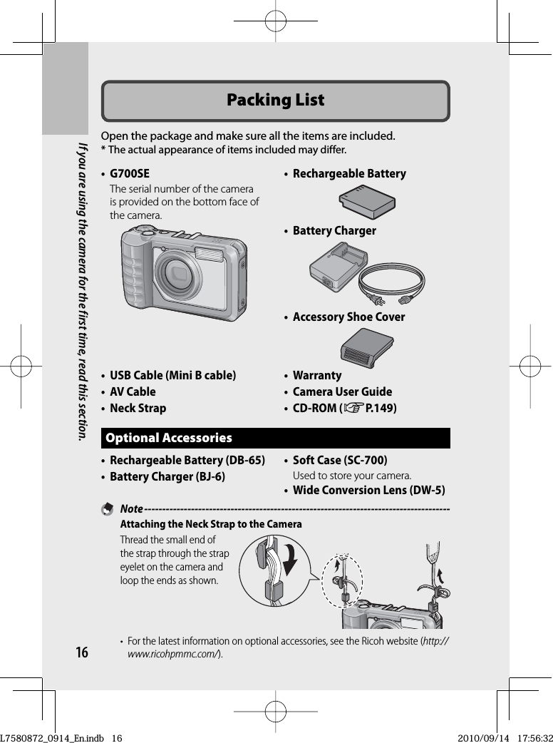 16If you are using the camera for the first time, read this section.Packing ListOpen the package and make sure all the items are included.* The actual appearance of items included may differ.• G700SEThe serial number of the camera is provided on the bottom face of the camera.• Rechargeable Battery•  Battery Charger•  Accessory Shoe Cover•   USB Cable (Mini B cable)•  AV Cable•  Neck Strap• Warranty•  Camera User Guide•  CD-ROM (GP.149)Optional Accessories•  Rechargeable Battery (DB-65)•  Battery Charger (BJ-6)•  Soft Case (SC-700)Used to store your camera.•   Wide Conversion Lens (DW-5) Note -------------------------------------------------------------------------------------Attaching the Neck Strap to the CameraThread the small end of the strap through the strap eyelet on the camera and loop the ends as shown.•  For the latest information on optional accessories, see the Ricoh website (http://www.ricohpmmc.com/).L7580872_0914_En.indb   16L7580872_0914_En.indb   162010/09/14   17:56:322010/09/14   17:56:32