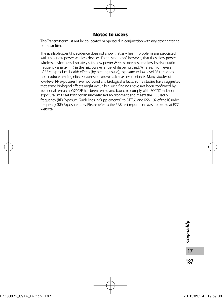 187Appendices17Notes to usersThis Transmitter must not be co-located or operated in conjunction with any other antenna or transmitter.The available scientific evidence does not show that any health problems are associated with using low power wireless devices. There is no proof, however, that these low power wireless devices are absolutely safe. Low power Wireless devices emit low levels of radio frequency energy (RF) in the microwave range while being used. Whereas high levels of RF can produce health effects (by heating tissue), exposure to low-level RF that does not produce heating effects causes no known adverse health effects. Many studies of low-level RF exposures have not found any biological effects. Some studies have suggested that some biological effects might occur, but such findings have not been confirmed by additional research. G700SE has been tested and found to comply with FCC/IC radiation exposure limits set forth for an uncontrolled environment and meets the FCC radio frequency (RF) Exposure Guidelines in Supplement C to OET65 and RSS-102 of the IC radio frequency (RF) Exposure rules. Please refer to the SAR test report that was uploaded at FCC website.L7580872_0914_En.indb   187L7580872_0914_En.indb   1872010/09/14   17:57:002010/09/14   17:57:00