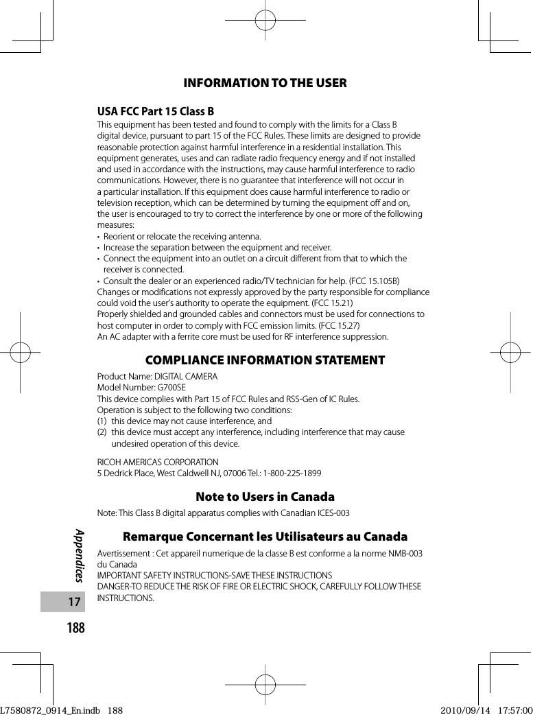 188Appendices17INFORMATION TO THE USERUSA FCC Part 15 Class BThis equipment has been tested and found to comply with the limits for a Class B digital device, pursuant to part 15 of the FCC Rules. These limits are designed to provide reasonable protection against harmful interference in a residential installation. This equipment generates, uses and can radiate radio frequency energy and if not installed and used in accordance with the instructions, may cause harmful interference to radio communications. However, there is no guarantee that interference will not occur in a particular installation. If this equipment does cause harmful interference to radio or television reception, which can be determined by turning the equipment off and on, the user is encouraged to try to correct the interference by one or more of the following measures:•  Reorient or relocate the receiving antenna.•  Increase the separation between the equipment and receiver.•  Connect the equipment into an outlet on a circuit different from that to which the receiver is connected.•  Consult the dealer or an experienced radio/TV technician for help. (FCC 15.105B)Changes or modifications not expressly approved by the party responsible for compliance could void the user&apos;s authority to operate the equipment. (FCC 15.21)Properly shielded and grounded cables and connectors must be used for connections to host computer in order to comply with FCC emission limits. (FCC 15.27)An AC adapter with a ferrite core must be used for RF interference suppression.COMPLIANCE INFORMATION STATEMENTProduct Name: DIGITAL CAMERAModel Number: G700SEThis device complies with Part 15 of FCC Rules and RSS-Gen of IC Rules.Operation is subject to the following two conditions:(1)  this device may not cause interference, and(2)  this device must accept any interference, including interference that may cause undesired operation of this device.RICOH AMERICAS CORPORATION5 Dedrick Place, West Caldwell NJ, 07006 Tel.: 1-800-225-1899Note to Users in CanadaNote: This Class B digital apparatus complies with Canadian ICES-003Remarque Concernant les Utilisateurs au CanadaAvertissement : Cet appareil numerique de la classe B est conforme a la norme NMB-003 du CanadaIMPORTANT SAFETY INSTRUCTIONS-SAVE THESE INSTRUCTIONSDANGER-TO REDUCE THE RISK OF FIRE OR ELECTRIC SHOCK, CAREFULLY FOLLOW THESE INSTRUCTIONS.L7580872_0914_En.indb   188L7580872_0914_En.indb   1882010/09/14   17:57:002010/09/14   17:57:00