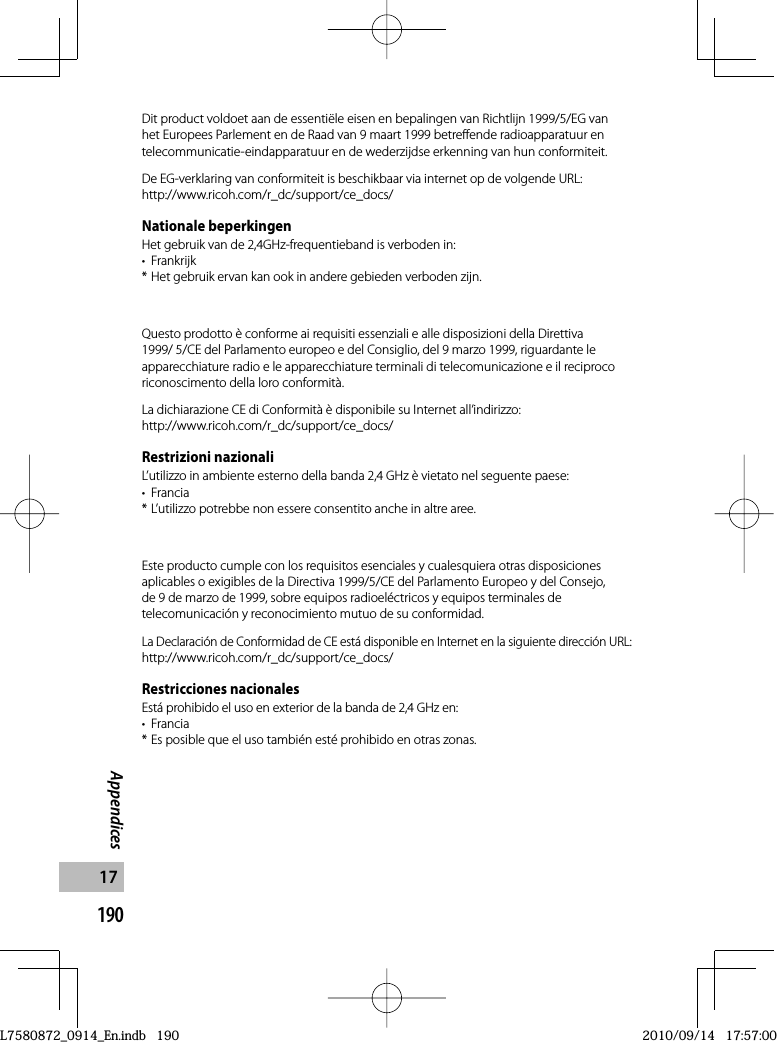 190Appendices17Dit product voldoet aan de essentiële eisen en bepalingen van Richtlijn 1999/5/EG van het Europees Parlement en de Raad van 9 maart 1999 betreffende radioapparatuur en telecommunicatie-eindapparatuur en de wederzijdse erkenning van hun conformiteit.De EG-verklaring van conformiteit is beschikbaar via internet op de volgende URL:http://www.ricoh.com/r_dc/support/ce_docs/Nationale beperkingenHet gebruik van de 2,4GHz-frequentieband is verboden in:• Frankrijk* Het gebruik ervan kan ook in andere gebieden verboden zijn.Questo prodotto è conforme ai requisiti essenziali e alle disposizioni della Direttiva 1999/ 5/CE del Parlamento europeo e del Consiglio, del 9 marzo 1999, riguardante le apparecchiature radio e le apparecchiature terminali di telecomunicazione e il reciproco riconoscimento della loro conformità.La dichiarazione CE di Conformità è disponibile su Internet all’indirizzo:http://www.ricoh.com/r_dc/support/ce_docs/Restrizioni nazionaliL’utilizzo in ambiente esterno della banda 2,4 GHz è vietato nel seguente paese:• Francia* L’utilizzo potrebbe non essere consentito anche in altre aree.Este producto cumple con los requisitos esenciales y cualesquiera otras disposiciones aplicables o exigibles de la Directiva 1999/5/CE del Parlamento Europeo y del Consejo, de 9 de marzo de 1999, sobre equipos radioeléctricos y equipos terminales de telecomunicación y reconocimiento mutuo de su conformidad.La Declaración de Conformidad de CE está disponible en Internet en la siguiente dirección URL:http://www.ricoh.com/r_dc/support/ce_docs/Restricciones nacionalesEstá prohibido el uso en exterior de la banda de 2,4 GHz en:• Francia* Es posible que el uso también esté prohibido en otras zonas.L7580872_0914_En.indb   190L7580872_0914_En.indb   1902010/09/14   17:57:002010/09/14   17:57:00