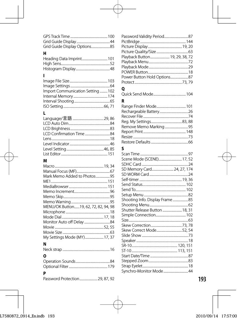 193GPS Track Time ................................................100Grid Guide Display ...........................................44Grid Guide Display Options........................85HHeading Data Imprint .................................101High Sens...............................................................52Histogram Display ............................................48IImage File Size .................................................103Image Settings ...................................................64Import Communication Setting ..........102Internal Memory ............................................174Interval Shooting ..............................................65ISO Setting ....................................................66, 71LLanguage/N ........................................ 29,  86LCD Auto Dim .....................................................84LCD Brightness ...................................................83LCD Confirmation Time ................................84Lens ...........................................................................18Level Indicator ....................................................46Level Setting ................................................46, 85List Editor ............................................................151MMacro ............................................................... 19,  34Manual Focus (MF)...........................................67Mark Memo Added to Photos ..................95ME1 .........................................................................151MediaBrowser .................................................. 151Memo Increment..............................................96Memo Skip ............................................................95Memo Warning ..................................................95MENU/OK Button.......19, 62, 72, 82, 94, 98Microphone .........................................................18Mode Dial ......................................................17, 18Monitor Auto off Delay .................................84Movie ...............................................................52, 55Movie Size .............................................................63My Settings Mode (MY) ........................17, 37NNeck strap .............................................................16OOperation Sounds ............................................84Optional Filter ..................................................179PPassword Protection .......................29, 87, 92Password Validity Period ...............................87PictBridge ...........................................................144Picture Display ............................................19, 20Picture Quality/Size .........................................63Playback Button .........................19, 29, 38, 72Playback Menu ...................................................72Playback Mode ...................................................29POWER Button ....................................................18Power Button Hold Options.......................87Protect ............................................................. 73,  79QQuick Send Mode ..........................................104RRange Finder Mode ......................................101Rechargeable Battery .....................................26Recover File ..........................................................74Reg. My Settings ........................................83, 88Remove Memo Marking ..............................95Report Print .......................................................148Resize .......................................................................73Restore Defaults ................................................66SScan Time ..............................................................97Scene Mode (SCENE) ..............................17, 52SDHC Card ............................................................24SD Memory Card ............................ 24, 27, 174SD WORM Card ..................................................24Self-timer .......................................................19, 36Send Status ........................................................102Send To.................................................................102Setup Menu .........................................................82Shooting Info. Display Frame ....................85Shooting Menu ..................................................62Shutter Release Button .........................18, 31Simple Connection.......................................102Size ............................................................................. 63Skew Correction ........................................73, 78Skew Correct Mode .................................52, 54Slide Show ............................................................73Speaker ...................................................................18SR-10 ........................................................... 120,  151ST-10 ........................................................... 113,  151Start Date/Time .................................................87Stepped Zoom ...................................................83Strap Eyelet ...........................................................18Synchro-Monitor Mode ................................44L7580872_0914_En.indb   193L7580872_0914_En.indb   1932010/09/14   17:57:002010/09/14   17:57:00