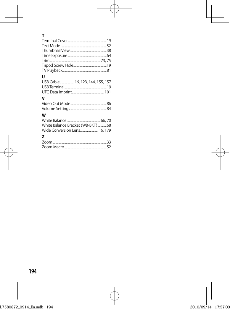 194TTerminal Cover ...................................................19Text Mode .............................................................52Thumbnail View .................................................38Time Exposure ....................................................64Trim ...................................................................73, 75Tripod Screw Hole ............................................19TV Playback...........................................................81UUSB Cable ...................16, 123, 144, 155, 157USB Terminal ........................................................19UTC Data Imprint ...........................................101VVideo Out Mode ................................................86Volume Settings ................................................84WWhite Balance .............................................66, 70White Balance Bracket (WB-BKT) ............68Wide Conversion Lens ........................ 16, 179ZZoom ........................................................................ 33Zoom Macro ........................................................52L7580872_0914_En.indb   194L7580872_0914_En.indb   1942010/09/14   17:57:002010/09/14   17:57:00