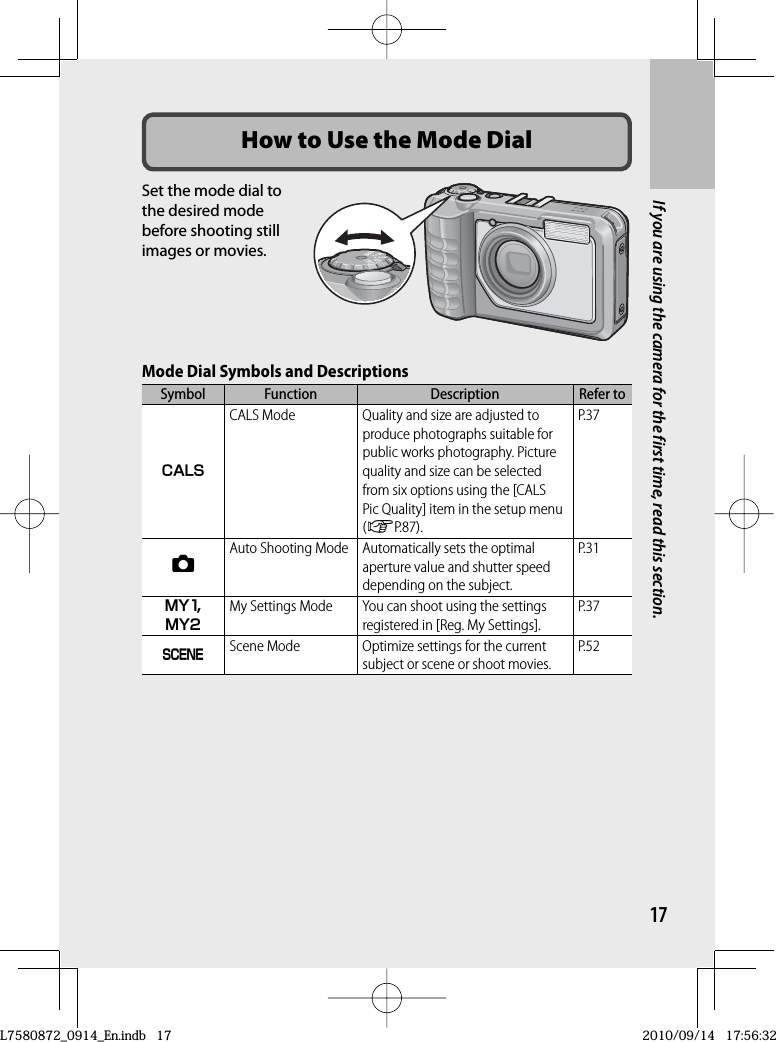 17If you are using the camera for the first time, read this section.How to Use the  Mode DialSet the mode dial to the desired mode before shooting still images or movies.Mode Dial Symbols and DescriptionsSymbol Function Description Refer toV CALS Mode Quality and size are adjusted to produce photographs suitable for public works photography. Picture quality and size can be selected from six options using the [CALS Pic Quality] item in the setup menu (GP.87).P.375 Auto Shooting Mode Automatically sets the optimal aperture value and shutter speed depending on the subject.P.31T,U My Settings Mode You can shoot using the settings registered in [Reg. My Settings]. P.37W Scene Mode Optimize settings for the current subject or scene or shoot movies.P.52L7580872_0914_En.indb   17L7580872_0914_En.indb   172010/09/14   17:56:322010/09/14   17:56:32