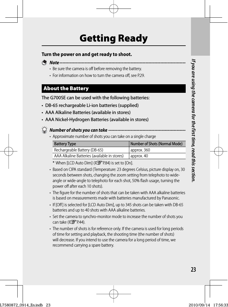 23If you are using the camera for the first time, read this section.Getting ReadyTurn the power on and get ready to shoot. Note -------------------------------------------------------------------------------------•  Be sure the camera is off before removing the battery.•  For information on how to turn the camera off, see P.29.About the BatteryThe G700SE can be used with the following batteries:•  DB-65 rechargeable Li-ion batteries (supplied)•  AAA Alkaline Batteries (available in stores)•  AAA Nickel-Hydrogen Batteries (available in stores)  Number of shots you can take ----------------------------------------------------•  Approximate number of shots you can take on a single chargeBattery TypeNumber of Shots (Normal Mode)Rechargeable Battery (DB-65) approx. 360AAA Alkaline Batteries (available in stores) approx. 40* When [LCD Auto Dim] (GP.84) is set to [On].•  Based on CIPA standard (Temperature: 23 degrees Celsius, picture display on, 30 seconds between shots, changing the zoom setting from telephoto to wide-angle or wide-angle to telephoto for each shot, 50% flash usage, turning the power off after each 10 shots).•  The figure for the number of shots that can be taken with AAA alkaline batteries is based on measurements made with batteries manufactured by Panasonic.•  If [Off] is selected for [LCD Auto Dim], up to 345 shots can be taken with DB-65 batteries and up to 40 shots with AAA alkaline batteries.•  Set the camera to synchro-monitor mode to increase the number of shots you can take (GP.44).•  The number of shots is for reference only. If the camera is used for long periods of time for setting and playback, the shooting time (the number of shots) will decrease. If you intend to use the camera for a long period of time, we recommend carrying a spare battery.L7580872_0914_En.indb   23L7580872_0914_En.indb   232010/09/14   17:56:332010/09/14   17:56:33