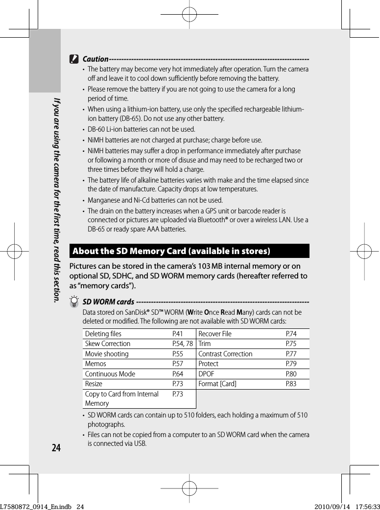 24If you are using the camera for the first time, read this section. Caution ---------------------------------------------------------------------------------•  The battery may become very hot immediately after operation. Turn the camera off and leave it to cool down sufficiently before removing the battery.•  Please remove the battery if you are not going to use the camera for a long period of time.•  When using a lithium-ion battery, use only the specified rechargeable lithium-ion battery (DB-65). Do not use any other battery.•  DB-60 Li-ion batteries can not be used.•  NiMH batteries are not charged at purchase; charge before use.•  NiMH batteries may suffer a drop in performance immediately after purchase or following a month or more of disuse and may need to be recharged two or three times before they will hold a charge.•  The battery life of alkaline batteries varies with make and the time elapsed since the date of manufacture. Capacity drops at low temperatures.•  Manganese and Ni-Cd batteries can not be used.•  The drain on the battery increases when a GPS unit or barcode reader is connected or pictures are uploaded via Bluetooth® or over a wireless LAN. Use a DB-65 or ready spare AAA batteries.About the  SD Memory Card (available in stores)Pictures can be stored in the camera’s 103 MB internal memory or on optional SD,  SDHC, and SD WORM memory cards (hereafter referred to as “memory cards”).  SD WORM cards ----------------------------------------------------------------------Data stored on SanDisk® SD™ WORM (Write Once Read Many) cards can not be deleted or modified. The following are not available with SD WORM cards:Deleting files P.41 Recover File P.74Skew Correction P.54, 78 Trim P.75Movie shooting P.55 Contrast Correction P.77Memos P.57 Protect P.79Continuous Mode P.64 DPOF P.80Resize P.73 Format [Card] P.83Copy to Card from Internal MemoryP.73•  SD WORM cards can contain up to 510 folders, each holding a maximum of 510 photographs.•  Files can not be copied from a computer to an SD WORM card when the camera is connected via USB.L7580872_0914_En.indb   24L7580872_0914_En.indb   242010/09/14   17:56:332010/09/14   17:56:33
