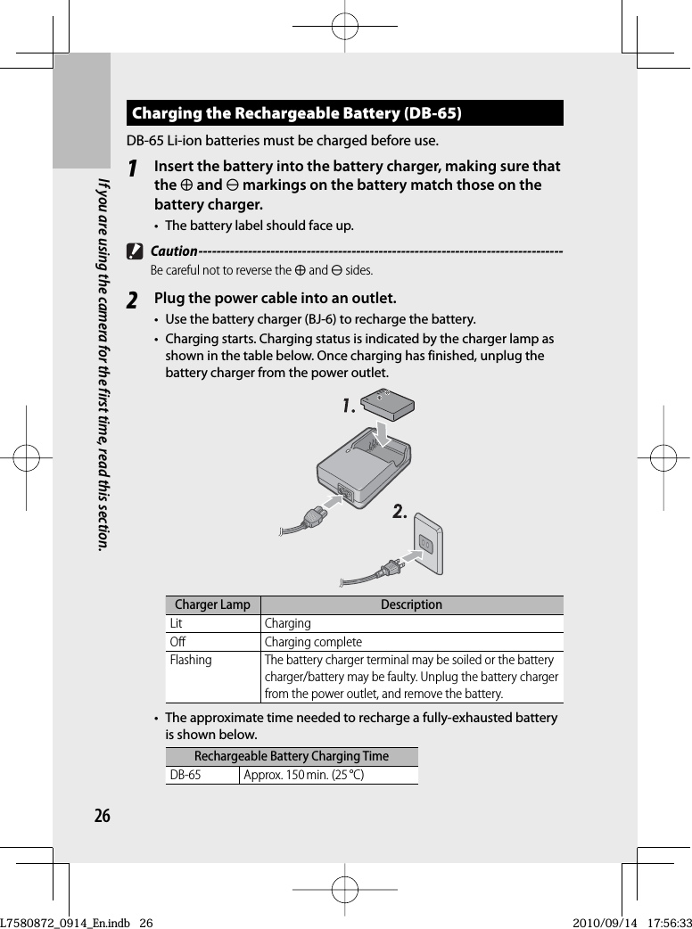 26If you are using the camera for the first time, read this section.Charging the   Rechargeable Battery (DB-65)DB-65 Li-ion batteries must be charged before use.1Insert the battery into the battery charger, making sure that the r and s markings on the battery match those on the battery charger.•  The battery label should face up. Caution ---------------------------------------------------------------------------------Be careful not to reverse the r and s sides.2Plug the power cable into an outlet.•  Use the  battery charger (BJ-6) to recharge the battery.•  Charging starts. Charging status is indicated by the charger lamp as shown in the table below. Once charging has finished, unplug the battery charger from the power outlet.Charger Lamp DescriptionLit ChargingOff Charging completeFlashing The battery charger terminal may be soiled or the battery charger/battery may be faulty. Unplug the battery charger from the power outlet, and remove the battery.•  The approximate time needed to recharge a fully-exhausted battery is shown below.Rechargeable Battery Charging TimeDB-65 Approx. 150 min. (25 °C)L7580872_0914_En.indb   26L7580872_0914_En.indb   262010/09/14   17:56:332010/09/14   17:56:33