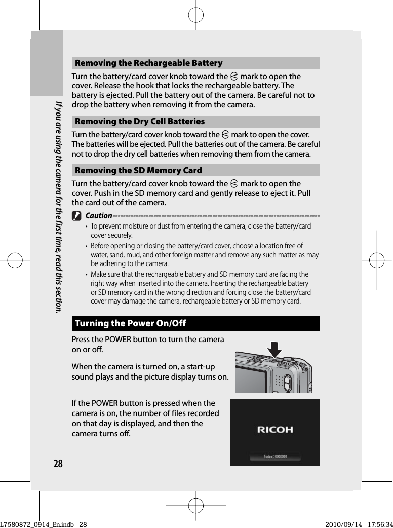 28If you are using the camera for the first time, read this section.Removing the Rechargeable BatteryTurn the battery/card cover knob toward the M mark to open the cover. Release the hook that locks the rechargeable battery. The battery is ejected. Pull the battery out of the camera. Be careful not to drop the battery when removing it from the camera.Removing the Dry Cell BatteriesTurn the battery/card cover knob toward the M mark to open the cover. The batteries will be ejected. Pull the batteries out of the camera. Be careful not to drop the dry cell batteries when removing them from the camera.Removing the SD Memory CardTurn the battery/card cover knob toward the M mark to open the cover. Push in the SD memory card and gently release to eject it. Pull the card out of the camera. Caution ---------------------------------------------------------------------------------•  To prevent moisture or dust from entering the camera, close the battery/card cover securely.•  Before opening or closing the battery/card cover, choose a location free of water, sand, mud, and other foreign matter and remove any such matter as may be adhering to the camera.•  Make sure that the rechargeable battery and SD memory card are facing the right way when inserted into the camera. Inserting the rechargeable battery or SD memory card in the wrong direction and forcing close the battery/card cover may damage the camera, rechargeable battery or SD memory card.Turning the Power On/OffPress the POWER button to turn the camera on or off.When the camera is turned on, a start-up sound plays and the picture display turns on.If the POWER button is pressed when the camera is on, the number of files recorded on that day is displayed, and then the camera turns off.L7580872_0914_En.indb   28L7580872_0914_En.indb   282010/09/14   17:56:342010/09/14   17:56:34