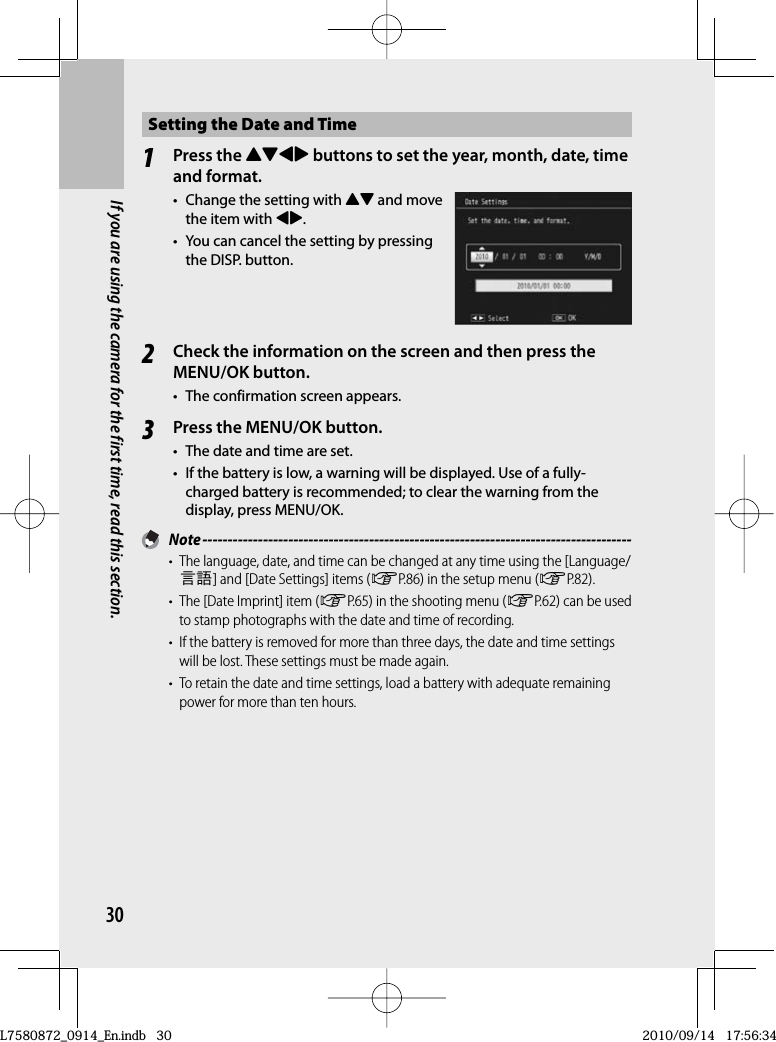 30If you are using the camera for the first time, read this section.Setting the Date and Time1Press the !&quot;#$ buttons to set the year, month, date, time and format.•  Change the setting with !&quot; and move the item with #$.•  You can cancel the setting by pressing the DISP. button.2Check the information on the screen and then press the MENU/OK button.•  The confirmation screen appears.3Press the MENU/OK button.•  The date and time are set.•  If the battery is low, a warning will be displayed. Use of a fully-charged battery is recommended; to clear the warning from the display, press MENU/OK. Note -------------------------------------------------------------------------------------•  The language, date, and time can be changed at any time using the [Language/N] and [Date Settings] items (GP.86) in the setup menu (GP.82).•  The [Date Imprint] item (GP.65) in the shooting menu (GP.62) can be used to stamp photographs with the date and time of recording.•  If the battery is removed for more than three days, the date and time settings will be lost. These settings must be made again.•  To retain the date and time settings, load a battery with adequate remaining power for more than ten hours.L7580872_0914_En.indb   30L7580872_0914_En.indb   302010/09/14   17:56:342010/09/14   17:56:34