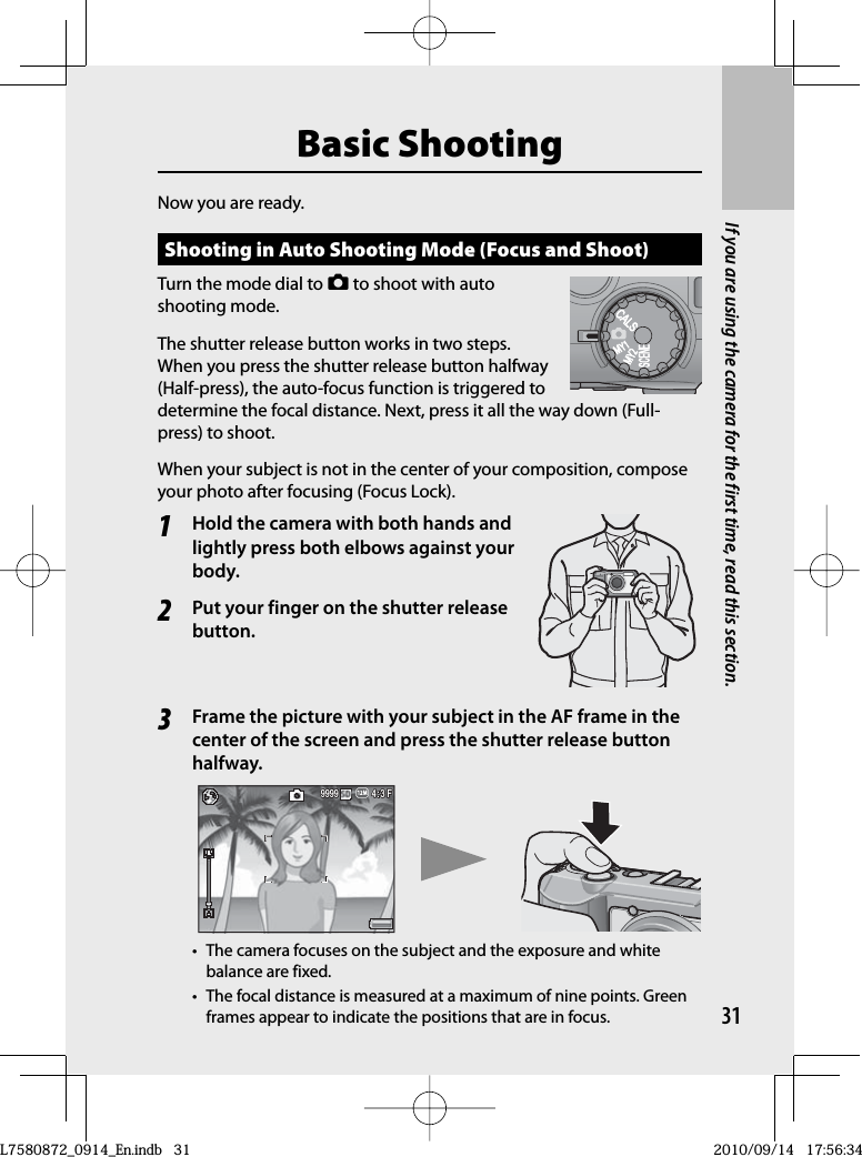 31If you are using the camera for the first time, read this section.Basic ShootingNow you are ready.Shooting in  Auto Shooting Mode (Focus and Shoot)Turn the mode dial to 5 to shoot with auto shooting mode.The shutter release button works in two steps. When you press the shutter release button halfway (Half-press), the auto-focus function is triggered to determine the focal distance. Next, press it all the way down (Full-press) to shoot.When your subject is not in the center of your composition, compose your photo after focusing (Focus Lock).1Hold the camera with both hands and lightly press both elbows against your body.2Put your finger on the  shutter release button.3Frame the picture with your subject in the AF frame in the center of the screen and press the shutter release button halfway.4:3 F3 F4:3 F4:3 F999999999999•  The camera focuses on the subject and the exposure and white balance are fixed.•  The focal distance is measured at a maximum of nine points. Green frames appear to indicate the positions that are in focus.L7580872_0914_En.indb   31L7580872_0914_En.indb   312010/09/14   17:56:342010/09/14   17:56:34