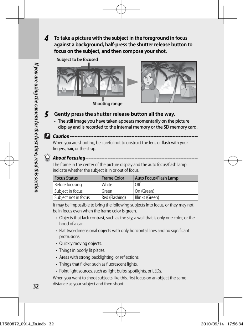 32If you are using the camera for the first time, read this section.4To take a picture with the subject in the foreground in focus against a background, half-press the shutter release button to focus on the subject, and then compose your shot.Shooting rangeSubject to be focused5Gently press the shutter release button all the way.•The still image you have taken appears momentarily on the picture display and is recorded to the internal memory or the SD memory card. Caution ---------------------------------------------------------------------------------When you are shooting, be careful not to obstruct the lens or flash with your fingers, hair, or the strap. About Focusing -----------------------------------------------------------------------The frame in the center of the picture display and the  auto focus/flash lamp indicate whether the subject is in or out of focus.Focus Status Frame Color Auto Focus/Flash LampBefore focusing White OffSubject in focus Green On (Green)Subject not in focusRed (Flashing)Blinks (Green)It may be impossible to bring the following subjects into focus, or they may not be in focus even when the frame color is green.•  Objects that lack contrast, such as the sky, a wall that is only one color, or the hood of a car.•  Flat two-dimensional objects with only horizontal lines and no significant protrusions.•  Quickly moving objects.•  Things in poorly lit places.•  Areas with strong backlighting, or reflections.•  Things that flicker, such as fluorescent lights.•  Point light sources, such as light bulbs, spotlights, or LEDs.When you want to shoot subjects like this, first focus on an object the same distance as your subject and then shoot.L7580872_0914_En.indb   32L7580872_0914_En.indb   322010/09/14   17:56:342010/09/14   17:56:34