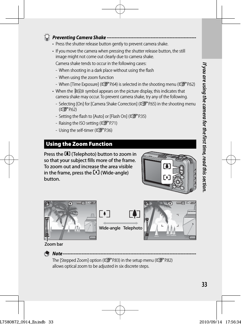 33If you are using the camera for the first time, read this section.  Preventing  Camera Shake ---------------------------------------------------------•  Press the shutter release button gently to prevent camera shake.•  If you move the camera when pressing the shutter release button, the still image might not come out clearly due to camera shake.  Camera shake tends to occur in the following cases:-  When shooting in a dark place without using the flash-  When using the zoom function-  When [Time Exposure] (GP.64) is selected in the shooting menu (GP.62)• When the J symbol appears on the picture display, this indicates that camera shake may occur. To prevent camera shake, try any of the following.-  Selecting [On] for [Camera Shake Correction] (GP.65) in the shooting menu (GP.62)-  Setting the flash to [Auto] or [Flash On] (GP.35)-  Raising the ISO setting (GP.71)-  Using the self-timer (GP.36)Using the  Zoom FunctionPress the z (Telephoto) button to zoom in so that your subject fills more of the frame.  To zoom out and increase the area visible in the frame, press the Z (Wide-angle) button.4:3 F4: 3 F4:3 F9999999999994:3 F4:3 F4:3 F999999999999Wide-angle TelephotoZoom bar Note -------------------------------------------------------------------------------------The [Stepped Zoom] option (GP.83) in the setup menu (GP.82) allows optical zoom to be adjusted in six discrete steps.L7580872_0914_En.indb   33L7580872_0914_En.indb   332010/09/14   17:56:342010/09/14   17:56:34