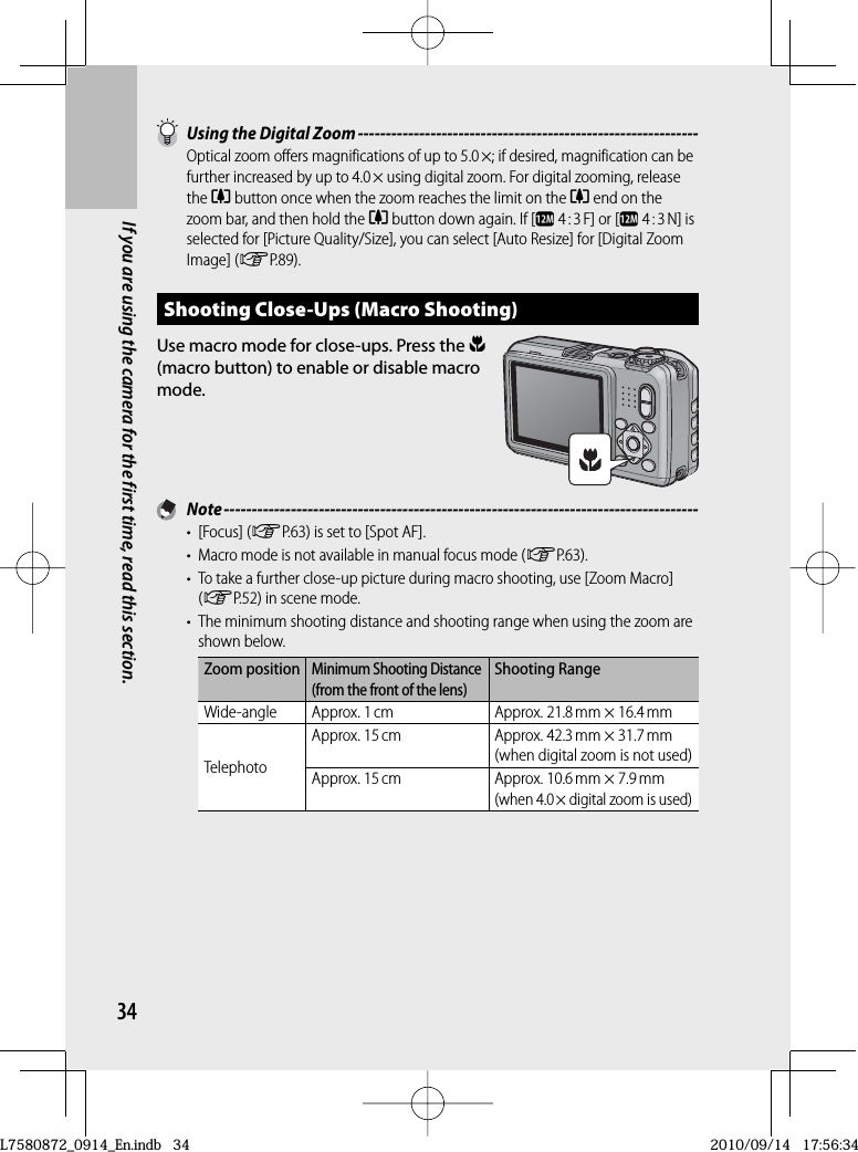 34If you are using the camera for the first time, read this section.  Using the  Digital Zoom -------------------------------------------------------------Optical zoom offers magnifications of up to 5.0 ×; if desired, magnification can be further increased by up to 4.0 × using digital zoom. For digital zooming, release the z button once when the zoom reaches the limit on the z end on the zoom bar, and then hold the z button down again. If [l  4 : 3 F] or [l 4 : 3 N] is selected for [Picture Quality/Size], you can select [Auto Resize] for [ Digital Zoom Image] (GP.89).Shooting Close-Ups ( Macro Shooting)Use macro mode for close-ups. Press the N(macro button) to enable or disable macro mode. Note -------------------------------------------------------------------------------------• [Focus] (GP.63) is set to [Spot AF].•  Macro mode is not available in manual focus mode (GP.63).•  To take a further close-up picture during macro shooting, use [Zoom Macro] (GP.52) in scene mode.•  The minimum shooting distance and shooting range when using the zoom are shown below.Zoom positionMinimum Shooting Distance (from the front of the lens)Shooting RangeWide-angle Approx. 1 cm Approx. 21.8 mm × 16.4 mmTelephotoApprox. 15 cm Approx. 42.3 mm × 31.7 mm(when digital zoom is not used)Approx. 15 cm Approx. 10.6 mm × 7.9 mm(when 4.0 × digital zoom is used)L7580872_0914_En.indb   34L7580872_0914_En.indb   342010/09/14   17:56:342010/09/14   17:56:34