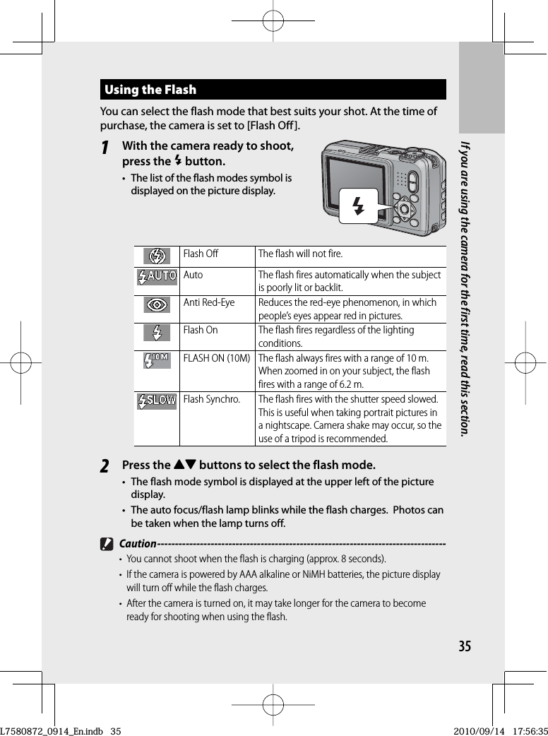 35If you are using the camera for the first time, read this section.Using the  FlashYou can select the flash mode that best suits your shot. At the time of purchase, the camera is set to [Flash Off].1With the camera ready to shoot, press the F button.•  The list of the flash modes symbol is displayed on the picture display.Flash Off The flash will not fire.Auto The flash fires automatically when the subject is poorly lit or backlit.Anti Red-Eye Reduces the red-eye phenomenon, in which people’s eyes appear red in pictures.Flash On The flash fires regardless of the lighting conditions.FLASH ON (10M) The flash always fires with a range of 10 m.When zoomed in on your subject, the flash fires with a range of 6.2 m.Flash Synchro. The flash fires with the shutter speed slowed. This is useful when taking portrait pictures in a nightscape. Camera shake may occur, so the use of a tripod is recommended.2Press the !&quot; buttons to select the flash mode.•  The flash mode symbol is displayed at the upper left of the picture display.•  The  auto focus/flash lamp blinks while the flash charges.  Photos can be taken when the lamp turns off. Caution ---------------------------------------------------------------------------------•  You cannot shoot when the flash is charging (approx. 8 seconds).•  If the camera is powered by AAA alkaline or NiMH batteries, the picture display will turn off while the flash charges.•  After the camera is turned on, it may take longer for the camera to become ready for shooting when using the flash.L7580872_0914_En.indb   35L7580872_0914_En.indb   352010/09/14   17:56:352010/09/14   17:56:35