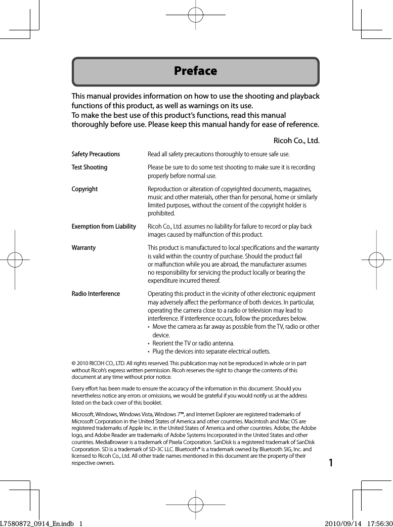 1PrefaceThis manual provides information on how to use the shooting and playback functions of this product, as well as warnings on its use.To make the best use of this product’s functions, read this manual thoroughly before use. Please keep this manual handy for ease of reference.Ricoh Co., Ltd.Safety Precautions Read all safety precautions thoroughly to ensure safe use.Test Shooting Please be sure to do some test shooting to make sure it is recording properly before normal use.Copyright Reproduction or alteration of copyrighted documents, magazines, music and other materials, other than for personal, home or similarly limited purposes, without the consent of the copyright holder is prohibited.Exemption from Liability Ricoh Co., Ltd. assumes no liability for failure to record or play back images caused by malfunction of this product.Warranty This product is manufactured to local specifications and the warranty is valid within the country of purchase. Should the product fail or malfunction while you are abroad, the manufacturer assumes no responsibility for servicing the product locally or bearing the expenditure incurred thereof.Radio Interference Operating this product in the vicinity of other electronic equipment may adversely affect the performance of both devices. In particular, operating the camera close to a radio or television may lead to interference. If interference occurs, follow the procedures below.•  Move the camera as far away as possible from the TV, radio or other device.•  Reorient the TV or radio antenna.•  Plug the devices into separate electrical outlets.© 2010 RICOH CO., LTD. All rights reserved. This publication may not be reproduced in whole or in part without Ricoh’s express written permission. Ricoh reserves the right to change the contents of this document at any time without prior notice.Every effort has been made to ensure the accuracy of the information in this document. Should you nevertheless notice any errors or omissions, we would be grateful if you would notify us at the address listed on the back cover of this booklet.Microsoft, Windows, Windows Vista, Windows 7™, and Internet Explorer are registered trademarks of Microsoft Corporation in the United States of America and other countries. Macintosh and Mac OS are registered trademarks of Apple Inc. in the United States of America and other countries. Adobe, the Adobe logo, and Adobe Reader are trademarks of Adobe Systems Incorporated in the United States and other countries. MediaBrowser is a trademark of Pixela Corporation. SanDisk is a registered trademark of SanDisk Corporation. SD is a trademark of SD-3C LLC. Bluetooth® is a trademark owned by Bluetooth SIG, Inc. and licensed to Ricoh Co., Ltd. All other trade names mentioned in this document are the property of their respective owners.L7580872_0914_En.indb   1L7580872_0914_En.indb   12010/09/14   17:56:302010/09/14   17:56:30