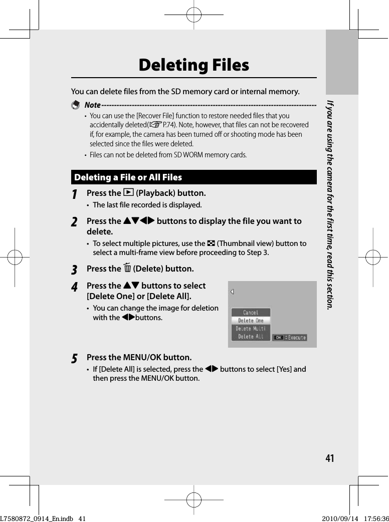 41If you are using the camera for the first time, read this section. Deleting  FilesYou can delete files from the SD memory card or internal memory. Note -------------------------------------------------------------------------------------•  You can use the [Recover File] function to restore needed files that you accidentally deleted(GP.74). Note, however, that files can not be recovered if, for example, the camera has been turned off or shooting mode has been selected since the files were deleted.•  Files can not be deleted from SD WORM memory cards.Deleting a File or All Files1Press the 6 (Playback) button.•  The last file recorded is displayed.2Press the !&quot;#$ buttons to display the file you want to delete.•  To select multiple pictures, use the 9 (Thumbnail view) button to select a multi-frame view before proceeding to Step 3.3Press the D ( Delete) button.4Press the !&quot; buttons to select [Delete One] or [Delete All].•  You can change the image for deletion with the #$buttons.5Press the MENU/OK button.•  If [Delete All] is selected, press the #$ buttons to select [Yes] and then press the MENU/OK button.L7580872_0914_En.indb   41L7580872_0914_En.indb   412010/09/14   17:56:362010/09/14   17:56:36