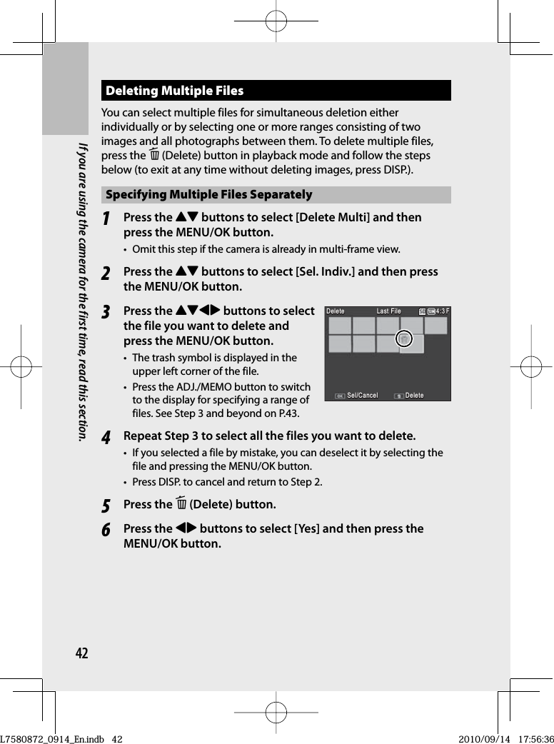 42If you are using the camera for the first time, read this section.Deleting Multiple FilesYou can select multiple files for simultaneous deletion either individually or by selecting one or more ranges consisting of two images and all photographs between them. To delete multiple files, press the D (Delete) button in playback mode and follow the steps below (to exit at any time without deleting images, press DISP.).Specifying Multiple Files Separately1Press the !&quot; buttons to select [Delete Multi] and then press the MENU/OK button.•  Omit this step if the camera is already in multi-frame view.2Press the !&quot; buttons to select [Sel. Indiv.] and then press the MENU/OK button.3Press the !&quot;#$ buttons to select the file you want to delete and press the MENU/OK button.•  The trash symbol is displayed in the upper left corner of the file.•  Press the ADJ./MEMO button to switch to the display for specifying a range of files. See Step 3 and beyond on P.43.4Repeat Step 3 to select all the files you want to delete.•  If you selected a file by mistake, you can deselect it by selecting the file and pressing the MENU/OK button.•  Press DISP. to cancel and return to Step 2.5Press the D (Delete) button.6Press the #$ buttons to select [Yes] and then press the MENU/OK button.Sel/CancelSel/CancelSel/CancelSel/CancelLast FileLast FileLast FileLast FileDeleteDeleteDeleteDeleteDeleteDeleteDelete4:3 F3 F4:3 F4:3 FSel/CancelSel/CancelSel/CancelSel/CancelLast FileLast FileLast FileLast FileDeleteDeleteDeleteDeleteDeleteDeleteDelete4:3 F3 F4:3 F4:3 FL7580872_0914_En.indb   42L7580872_0914_En.indb   422010/09/14   17:56:362010/09/14   17:56:36